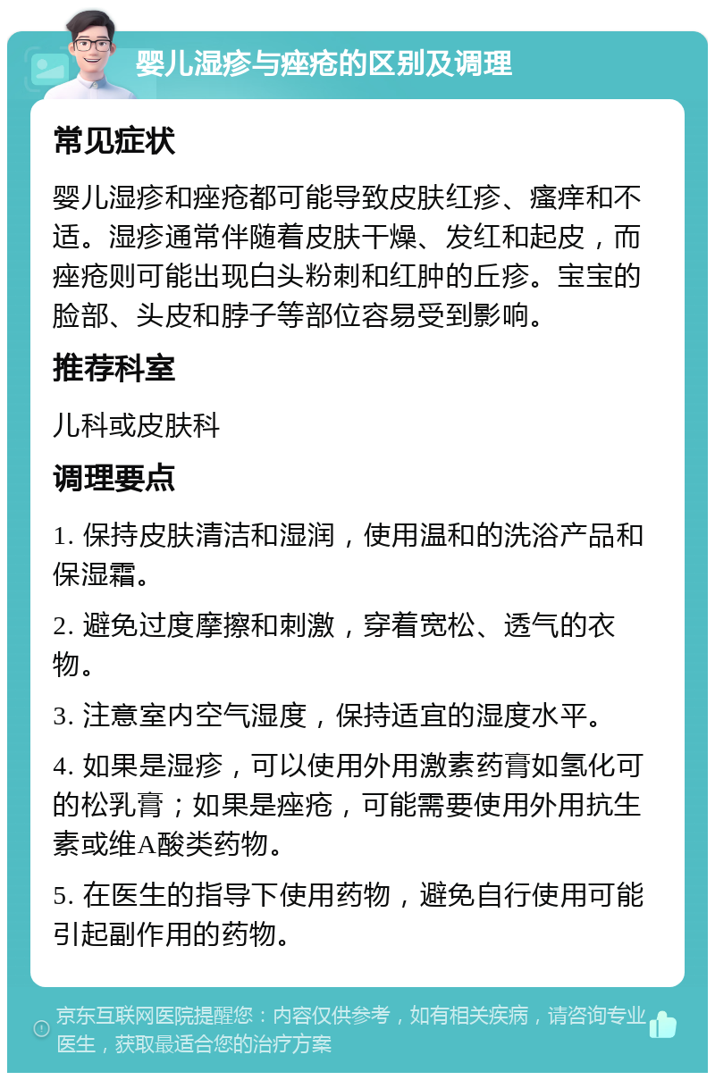 婴儿湿疹与痤疮的区别及调理 常见症状 婴儿湿疹和痤疮都可能导致皮肤红疹、瘙痒和不适。湿疹通常伴随着皮肤干燥、发红和起皮，而痤疮则可能出现白头粉刺和红肿的丘疹。宝宝的脸部、头皮和脖子等部位容易受到影响。 推荐科室 儿科或皮肤科 调理要点 1. 保持皮肤清洁和湿润，使用温和的洗浴产品和保湿霜。 2. 避免过度摩擦和刺激，穿着宽松、透气的衣物。 3. 注意室内空气湿度，保持适宜的湿度水平。 4. 如果是湿疹，可以使用外用激素药膏如氢化可的松乳膏；如果是痤疮，可能需要使用外用抗生素或维A酸类药物。 5. 在医生的指导下使用药物，避免自行使用可能引起副作用的药物。