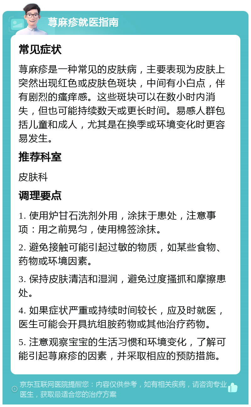 荨麻疹就医指南 常见症状 荨麻疹是一种常见的皮肤病，主要表现为皮肤上突然出现红色或皮肤色斑块，中间有小白点，伴有剧烈的瘙痒感。这些斑块可以在数小时内消失，但也可能持续数天或更长时间。易感人群包括儿童和成人，尤其是在换季或环境变化时更容易发生。 推荐科室 皮肤科 调理要点 1. 使用炉甘石洗剂外用，涂抹于患处，注意事项：用之前晃匀，使用棉签涂抹。 2. 避免接触可能引起过敏的物质，如某些食物、药物或环境因素。 3. 保持皮肤清洁和湿润，避免过度搔抓和摩擦患处。 4. 如果症状严重或持续时间较长，应及时就医，医生可能会开具抗组胺药物或其他治疗药物。 5. 注意观察宝宝的生活习惯和环境变化，了解可能引起荨麻疹的因素，并采取相应的预防措施。