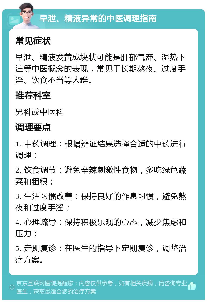 早泄、精液异常的中医调理指南 常见症状 早泄、精液发黄成块状可能是肝郁气滞、湿热下注等中医概念的表现，常见于长期熬夜、过度手淫、饮食不当等人群。 推荐科室 男科或中医科 调理要点 1. 中药调理：根据辨证结果选择合适的中药进行调理； 2. 饮食调节：避免辛辣刺激性食物，多吃绿色蔬菜和粗粮； 3. 生活习惯改善：保持良好的作息习惯，避免熬夜和过度手淫； 4. 心理疏导：保持积极乐观的心态，减少焦虑和压力； 5. 定期复诊：在医生的指导下定期复诊，调整治疗方案。