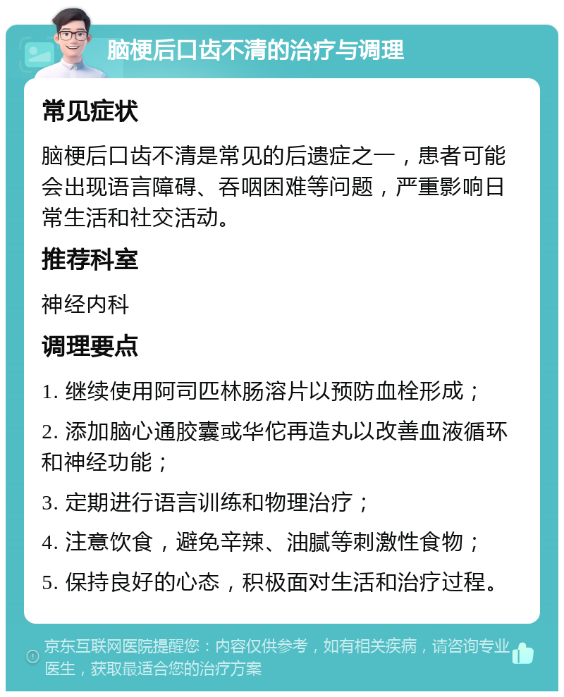 脑梗后口齿不清的治疗与调理 常见症状 脑梗后口齿不清是常见的后遗症之一，患者可能会出现语言障碍、吞咽困难等问题，严重影响日常生活和社交活动。 推荐科室 神经内科 调理要点 1. 继续使用阿司匹林肠溶片以预防血栓形成； 2. 添加脑心通胶囊或华佗再造丸以改善血液循环和神经功能； 3. 定期进行语言训练和物理治疗； 4. 注意饮食，避免辛辣、油腻等刺激性食物； 5. 保持良好的心态，积极面对生活和治疗过程。