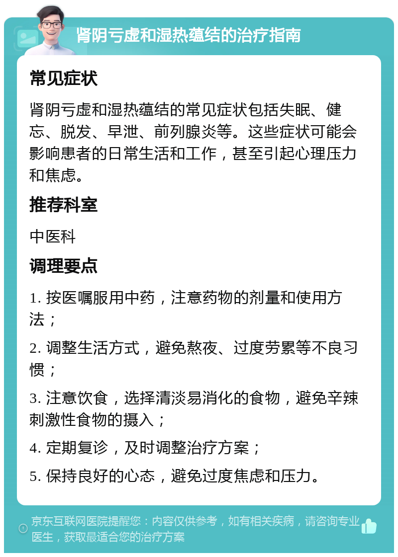 肾阴亏虚和湿热蕴结的治疗指南 常见症状 肾阴亏虚和湿热蕴结的常见症状包括失眠、健忘、脱发、早泄、前列腺炎等。这些症状可能会影响患者的日常生活和工作，甚至引起心理压力和焦虑。 推荐科室 中医科 调理要点 1. 按医嘱服用中药，注意药物的剂量和使用方法； 2. 调整生活方式，避免熬夜、过度劳累等不良习惯； 3. 注意饮食，选择清淡易消化的食物，避免辛辣刺激性食物的摄入； 4. 定期复诊，及时调整治疗方案； 5. 保持良好的心态，避免过度焦虑和压力。