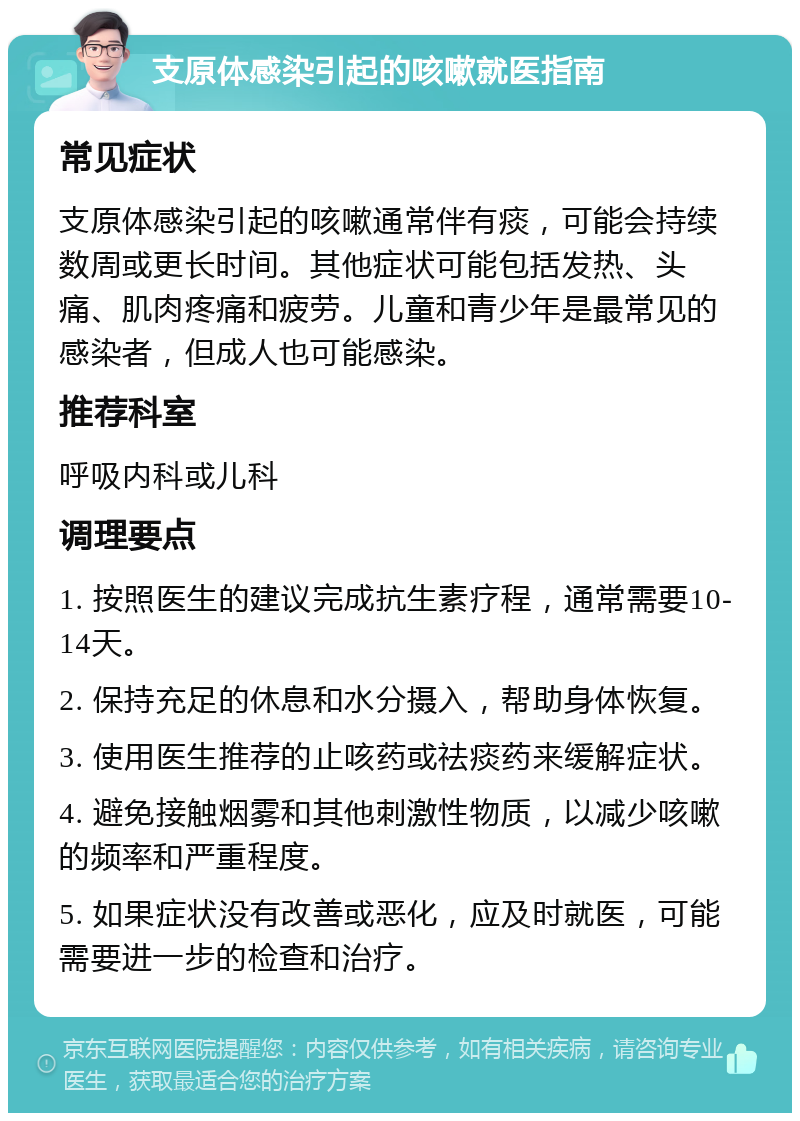 支原体感染引起的咳嗽就医指南 常见症状 支原体感染引起的咳嗽通常伴有痰，可能会持续数周或更长时间。其他症状可能包括发热、头痛、肌肉疼痛和疲劳。儿童和青少年是最常见的感染者，但成人也可能感染。 推荐科室 呼吸内科或儿科 调理要点 1. 按照医生的建议完成抗生素疗程，通常需要10-14天。 2. 保持充足的休息和水分摄入，帮助身体恢复。 3. 使用医生推荐的止咳药或祛痰药来缓解症状。 4. 避免接触烟雾和其他刺激性物质，以减少咳嗽的频率和严重程度。 5. 如果症状没有改善或恶化，应及时就医，可能需要进一步的检查和治疗。