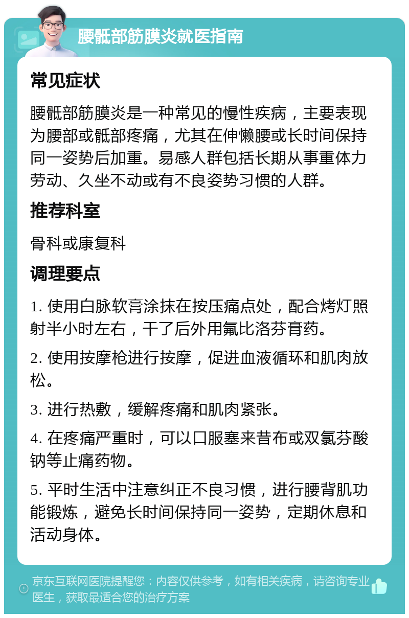 腰骶部筋膜炎就医指南 常见症状 腰骶部筋膜炎是一种常见的慢性疾病，主要表现为腰部或骶部疼痛，尤其在伸懒腰或长时间保持同一姿势后加重。易感人群包括长期从事重体力劳动、久坐不动或有不良姿势习惯的人群。 推荐科室 骨科或康复科 调理要点 1. 使用白脉软膏涂抹在按压痛点处，配合烤灯照射半小时左右，干了后外用氟比洛芬膏药。 2. 使用按摩枪进行按摩，促进血液循环和肌肉放松。 3. 进行热敷，缓解疼痛和肌肉紧张。 4. 在疼痛严重时，可以口服塞来昔布或双氯芬酸钠等止痛药物。 5. 平时生活中注意纠正不良习惯，进行腰背肌功能锻炼，避免长时间保持同一姿势，定期休息和活动身体。