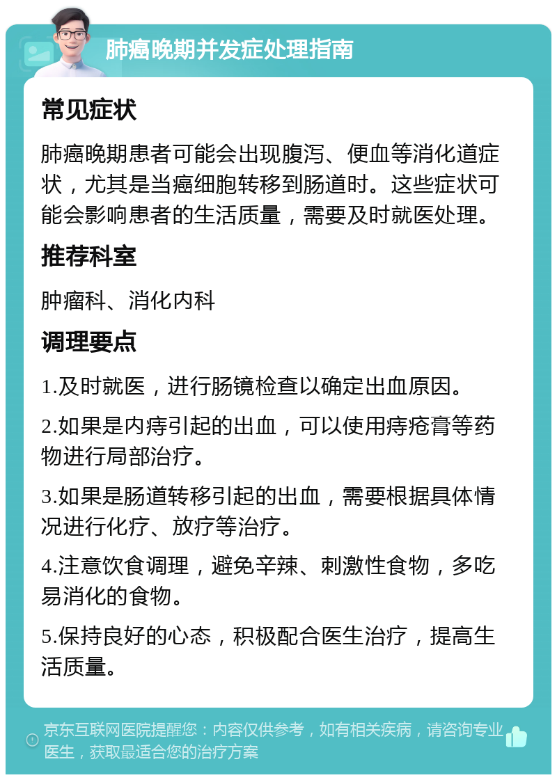 肺癌晚期并发症处理指南 常见症状 肺癌晚期患者可能会出现腹泻、便血等消化道症状，尤其是当癌细胞转移到肠道时。这些症状可能会影响患者的生活质量，需要及时就医处理。 推荐科室 肿瘤科、消化内科 调理要点 1.及时就医，进行肠镜检查以确定出血原因。 2.如果是内痔引起的出血，可以使用痔疮膏等药物进行局部治疗。 3.如果是肠道转移引起的出血，需要根据具体情况进行化疗、放疗等治疗。 4.注意饮食调理，避免辛辣、刺激性食物，多吃易消化的食物。 5.保持良好的心态，积极配合医生治疗，提高生活质量。