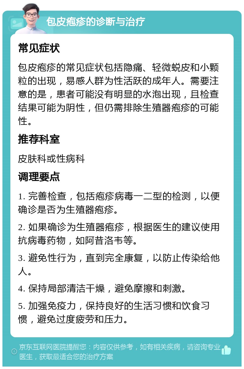 包皮疱疹的诊断与治疗 常见症状 包皮疱疹的常见症状包括隐痛、轻微蜕皮和小颗粒的出现，易感人群为性活跃的成年人。需要注意的是，患者可能没有明显的水泡出现，且检查结果可能为阴性，但仍需排除生殖器疱疹的可能性。 推荐科室 皮肤科或性病科 调理要点 1. 完善检查，包括疱疹病毒一二型的检测，以便确诊是否为生殖器疱疹。 2. 如果确诊为生殖器疱疹，根据医生的建议使用抗病毒药物，如阿昔洛韦等。 3. 避免性行为，直到完全康复，以防止传染给他人。 4. 保持局部清洁干燥，避免摩擦和刺激。 5. 加强免疫力，保持良好的生活习惯和饮食习惯，避免过度疲劳和压力。