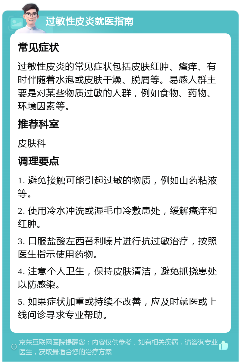 过敏性皮炎就医指南 常见症状 过敏性皮炎的常见症状包括皮肤红肿、瘙痒、有时伴随着水泡或皮肤干燥、脱屑等。易感人群主要是对某些物质过敏的人群，例如食物、药物、环境因素等。 推荐科室 皮肤科 调理要点 1. 避免接触可能引起过敏的物质，例如山药粘液等。 2. 使用冷水冲洗或湿毛巾冷敷患处，缓解瘙痒和红肿。 3. 口服盐酸左西替利嗪片进行抗过敏治疗，按照医生指示使用药物。 4. 注意个人卫生，保持皮肤清洁，避免抓挠患处以防感染。 5. 如果症状加重或持续不改善，应及时就医或上线问诊寻求专业帮助。