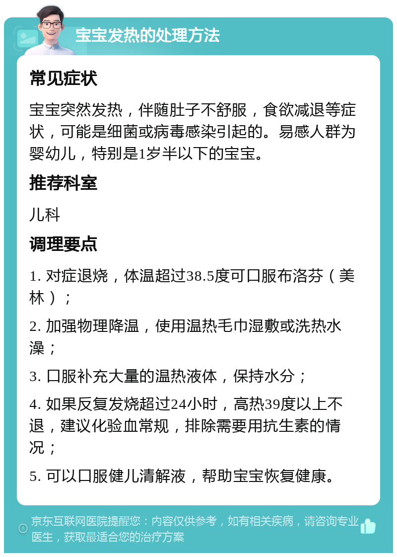 宝宝发热的处理方法 常见症状 宝宝突然发热，伴随肚子不舒服，食欲减退等症状，可能是细菌或病毒感染引起的。易感人群为婴幼儿，特别是1岁半以下的宝宝。 推荐科室 儿科 调理要点 1. 对症退烧，体温超过38.5度可口服布洛芬（美林）； 2. 加强物理降温，使用温热毛巾湿敷或洗热水澡； 3. 口服补充大量的温热液体，保持水分； 4. 如果反复发烧超过24小时，高热39度以上不退，建议化验血常规，排除需要用抗生素的情况； 5. 可以口服健儿清解液，帮助宝宝恢复健康。