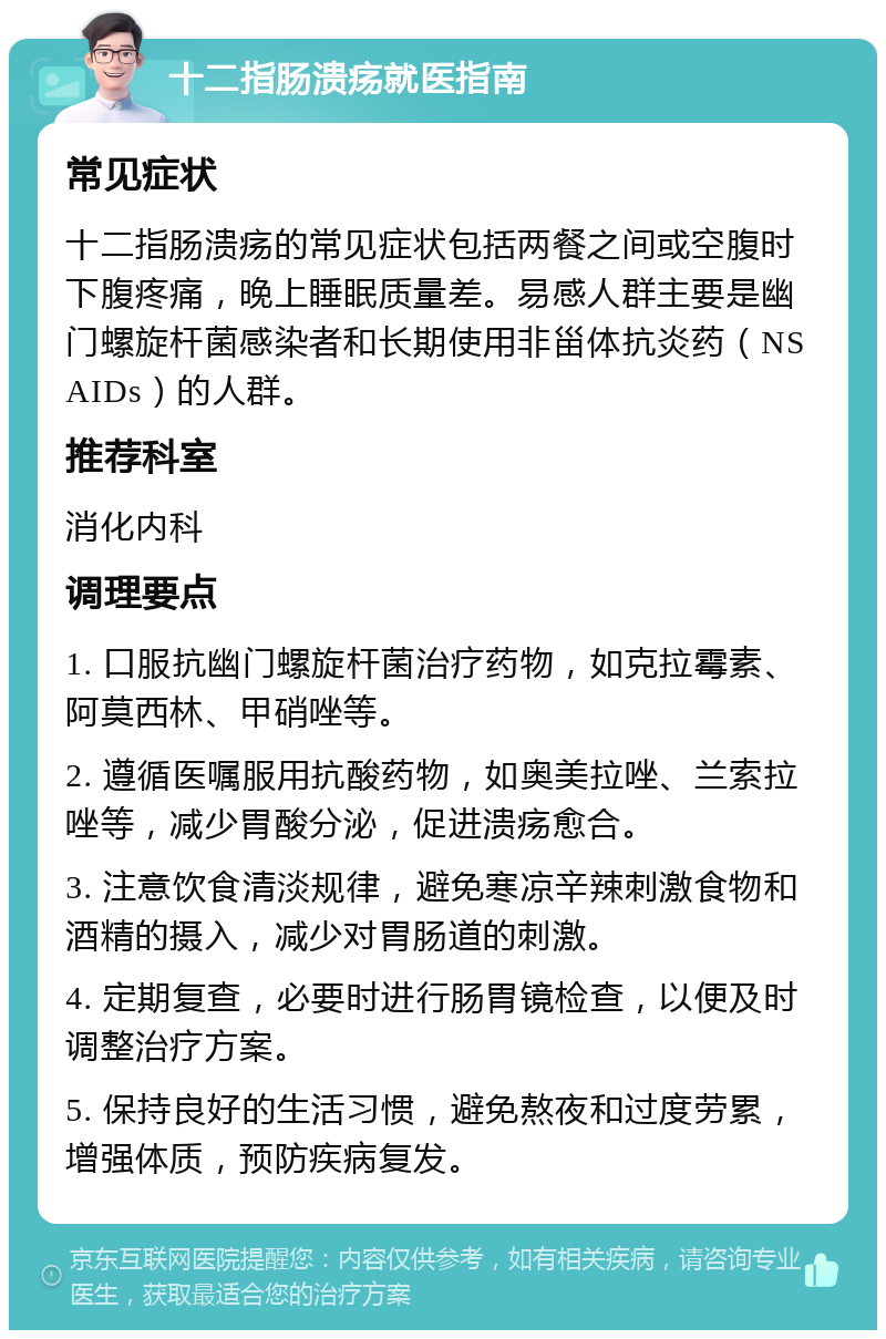 十二指肠溃疡就医指南 常见症状 十二指肠溃疡的常见症状包括两餐之间或空腹时下腹疼痛，晚上睡眠质量差。易感人群主要是幽门螺旋杆菌感染者和长期使用非甾体抗炎药（NSAIDs）的人群。 推荐科室 消化内科 调理要点 1. 口服抗幽门螺旋杆菌治疗药物，如克拉霉素、阿莫西林、甲硝唑等。 2. 遵循医嘱服用抗酸药物，如奥美拉唑、兰索拉唑等，减少胃酸分泌，促进溃疡愈合。 3. 注意饮食清淡规律，避免寒凉辛辣刺激食物和酒精的摄入，减少对胃肠道的刺激。 4. 定期复查，必要时进行肠胃镜检查，以便及时调整治疗方案。 5. 保持良好的生活习惯，避免熬夜和过度劳累，增强体质，预防疾病复发。