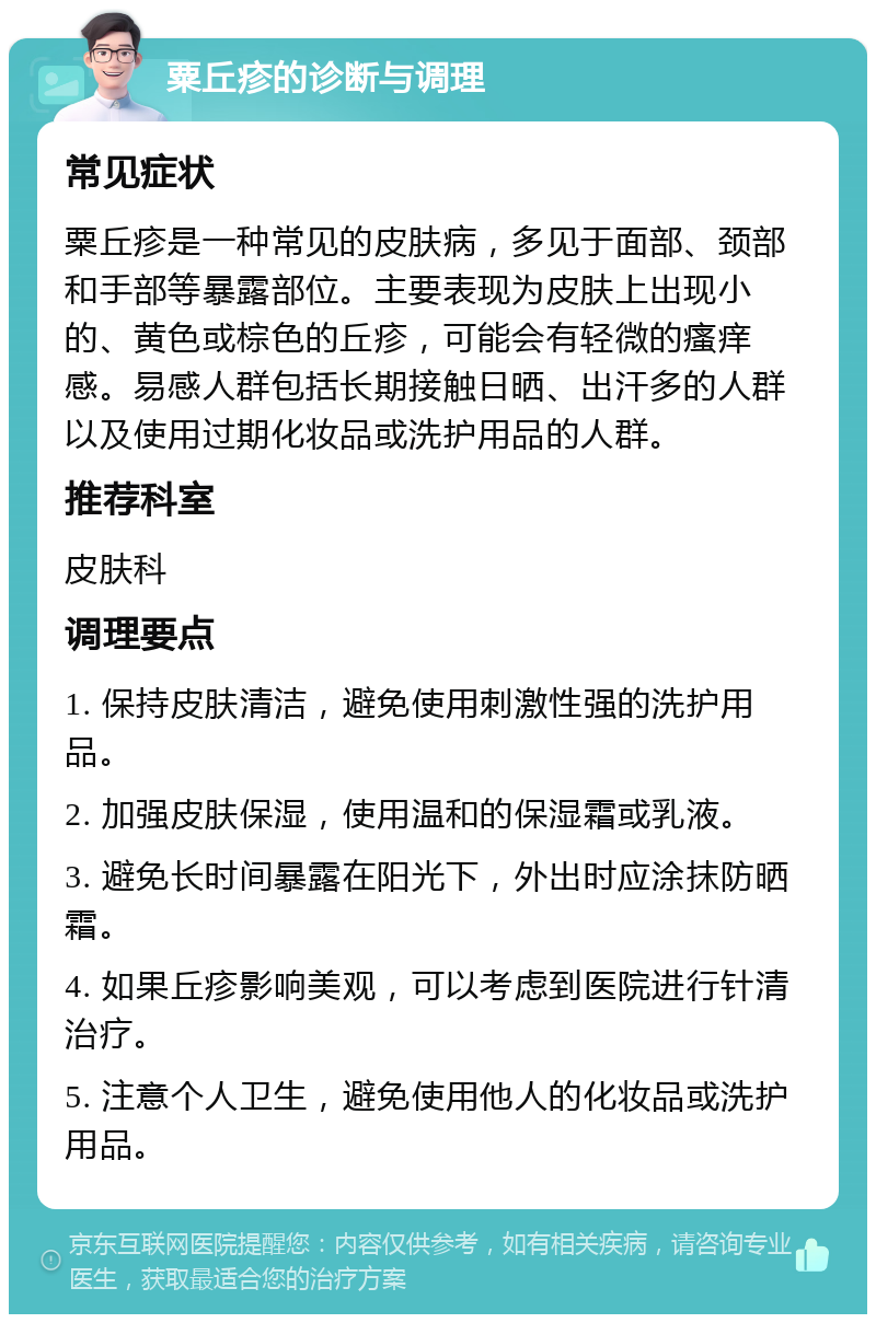 粟丘疹的诊断与调理 常见症状 粟丘疹是一种常见的皮肤病，多见于面部、颈部和手部等暴露部位。主要表现为皮肤上出现小的、黄色或棕色的丘疹，可能会有轻微的瘙痒感。易感人群包括长期接触日晒、出汗多的人群以及使用过期化妆品或洗护用品的人群。 推荐科室 皮肤科 调理要点 1. 保持皮肤清洁，避免使用刺激性强的洗护用品。 2. 加强皮肤保湿，使用温和的保湿霜或乳液。 3. 避免长时间暴露在阳光下，外出时应涂抹防晒霜。 4. 如果丘疹影响美观，可以考虑到医院进行针清治疗。 5. 注意个人卫生，避免使用他人的化妆品或洗护用品。