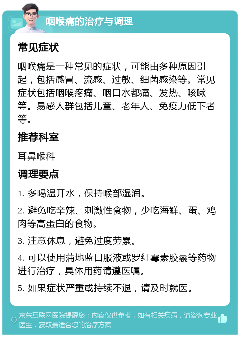 咽喉痛的治疗与调理 常见症状 咽喉痛是一种常见的症状，可能由多种原因引起，包括感冒、流感、过敏、细菌感染等。常见症状包括咽喉疼痛、咽口水都痛、发热、咳嗽等。易感人群包括儿童、老年人、免疫力低下者等。 推荐科室 耳鼻喉科 调理要点 1. 多喝温开水，保持喉部湿润。 2. 避免吃辛辣、刺激性食物，少吃海鲜、蛋、鸡肉等高蛋白的食物。 3. 注意休息，避免过度劳累。 4. 可以使用蒲地蓝口服液或罗红霉素胶囊等药物进行治疗，具体用药请遵医嘱。 5. 如果症状严重或持续不退，请及时就医。