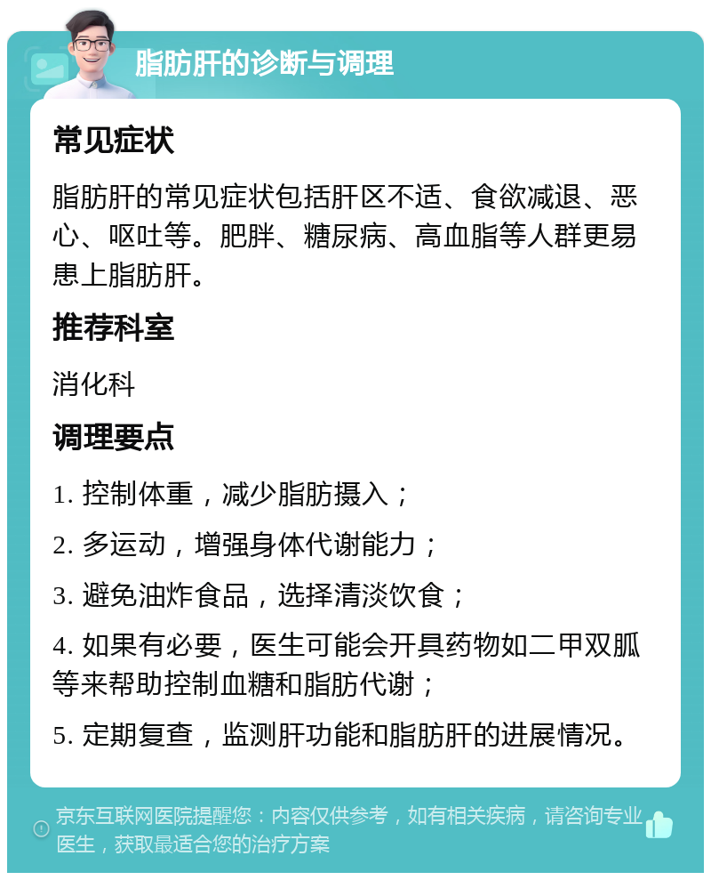 脂肪肝的诊断与调理 常见症状 脂肪肝的常见症状包括肝区不适、食欲减退、恶心、呕吐等。肥胖、糖尿病、高血脂等人群更易患上脂肪肝。 推荐科室 消化科 调理要点 1. 控制体重，减少脂肪摄入； 2. 多运动，增强身体代谢能力； 3. 避免油炸食品，选择清淡饮食； 4. 如果有必要，医生可能会开具药物如二甲双胍等来帮助控制血糖和脂肪代谢； 5. 定期复查，监测肝功能和脂肪肝的进展情况。