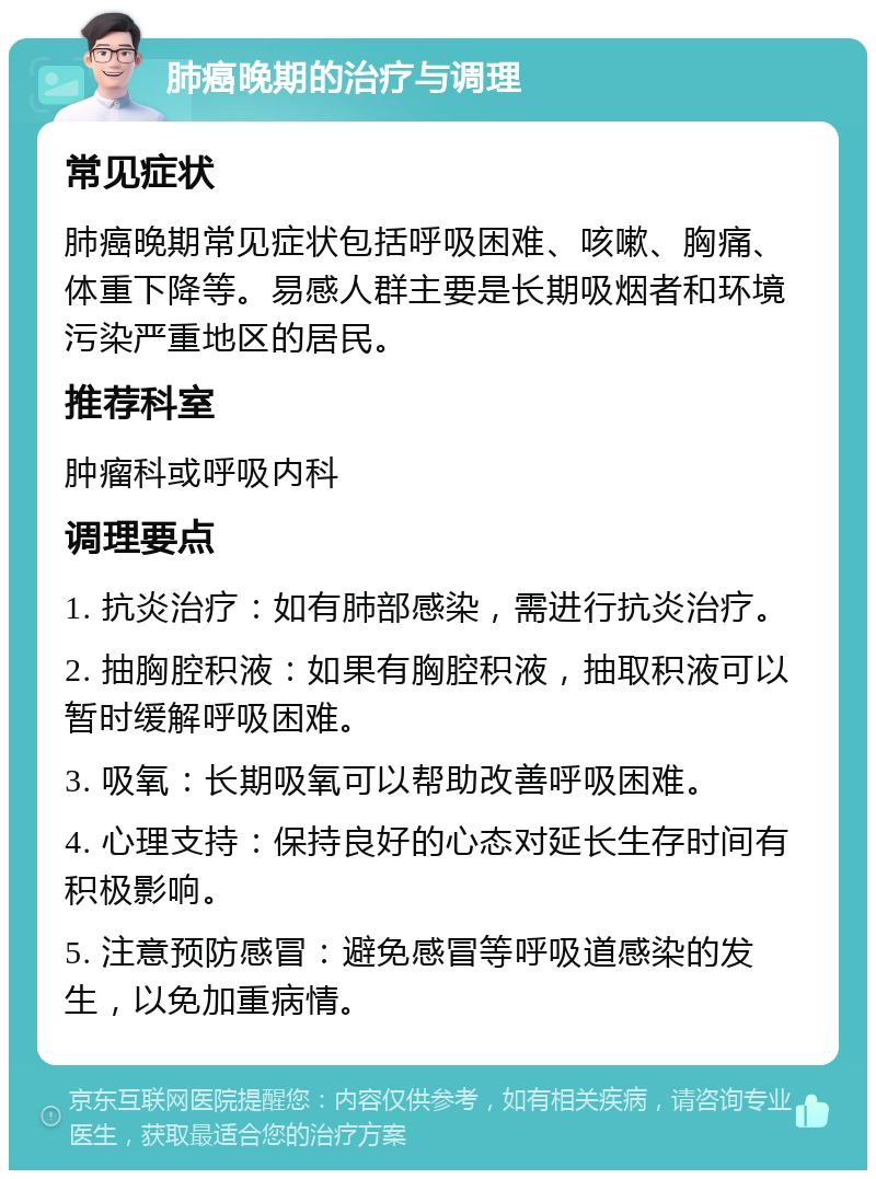 肺癌晚期的治疗与调理 常见症状 肺癌晚期常见症状包括呼吸困难、咳嗽、胸痛、体重下降等。易感人群主要是长期吸烟者和环境污染严重地区的居民。 推荐科室 肿瘤科或呼吸内科 调理要点 1. 抗炎治疗：如有肺部感染，需进行抗炎治疗。 2. 抽胸腔积液：如果有胸腔积液，抽取积液可以暂时缓解呼吸困难。 3. 吸氧：长期吸氧可以帮助改善呼吸困难。 4. 心理支持：保持良好的心态对延长生存时间有积极影响。 5. 注意预防感冒：避免感冒等呼吸道感染的发生，以免加重病情。