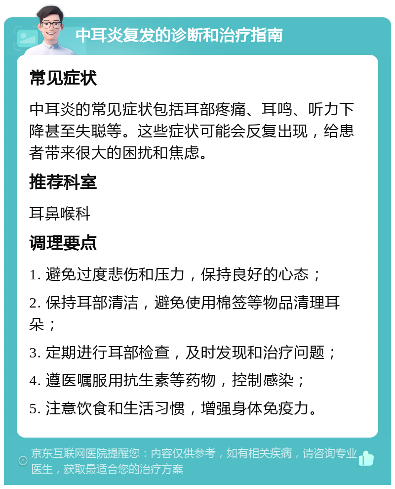 中耳炎复发的诊断和治疗指南 常见症状 中耳炎的常见症状包括耳部疼痛、耳鸣、听力下降甚至失聪等。这些症状可能会反复出现，给患者带来很大的困扰和焦虑。 推荐科室 耳鼻喉科 调理要点 1. 避免过度悲伤和压力，保持良好的心态； 2. 保持耳部清洁，避免使用棉签等物品清理耳朵； 3. 定期进行耳部检查，及时发现和治疗问题； 4. 遵医嘱服用抗生素等药物，控制感染； 5. 注意饮食和生活习惯，增强身体免疫力。