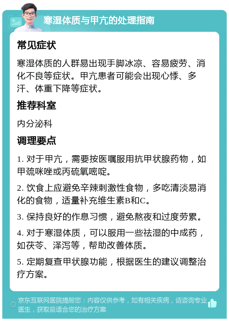 寒湿体质与甲亢的处理指南 常见症状 寒湿体质的人群易出现手脚冰凉、容易疲劳、消化不良等症状。甲亢患者可能会出现心悸、多汗、体重下降等症状。 推荐科室 内分泌科 调理要点 1. 对于甲亢，需要按医嘱服用抗甲状腺药物，如甲巯咪唑或丙硫氧嘧啶。 2. 饮食上应避免辛辣刺激性食物，多吃清淡易消化的食物，适量补充维生素B和C。 3. 保持良好的作息习惯，避免熬夜和过度劳累。 4. 对于寒湿体质，可以服用一些祛湿的中成药，如茯苓、泽泻等，帮助改善体质。 5. 定期复查甲状腺功能，根据医生的建议调整治疗方案。