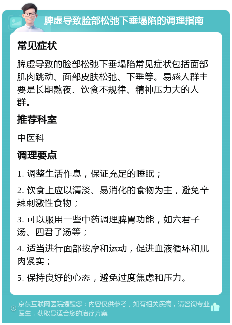 脾虚导致脸部松弛下垂塌陷的调理指南 常见症状 脾虚导致的脸部松弛下垂塌陷常见症状包括面部肌肉跳动、面部皮肤松弛、下垂等。易感人群主要是长期熬夜、饮食不规律、精神压力大的人群。 推荐科室 中医科 调理要点 1. 调整生活作息，保证充足的睡眠； 2. 饮食上应以清淡、易消化的食物为主，避免辛辣刺激性食物； 3. 可以服用一些中药调理脾胃功能，如六君子汤、四君子汤等； 4. 适当进行面部按摩和运动，促进血液循环和肌肉紧实； 5. 保持良好的心态，避免过度焦虑和压力。