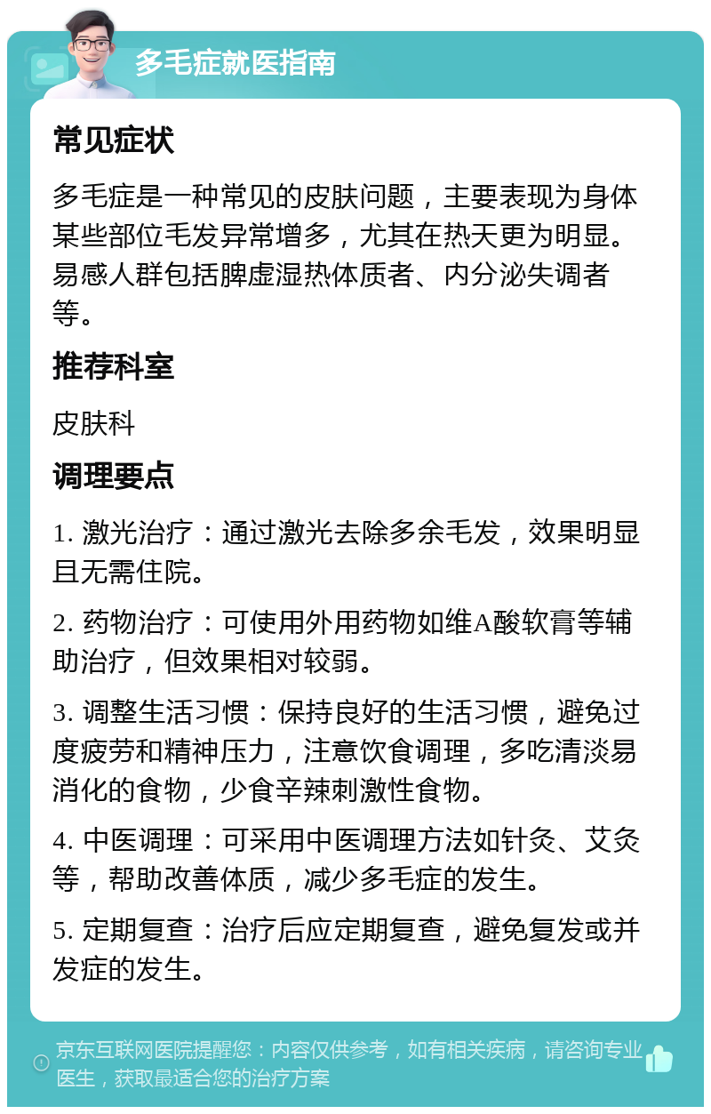 多毛症就医指南 常见症状 多毛症是一种常见的皮肤问题，主要表现为身体某些部位毛发异常增多，尤其在热天更为明显。易感人群包括脾虚湿热体质者、内分泌失调者等。 推荐科室 皮肤科 调理要点 1. 激光治疗：通过激光去除多余毛发，效果明显且无需住院。 2. 药物治疗：可使用外用药物如维A酸软膏等辅助治疗，但效果相对较弱。 3. 调整生活习惯：保持良好的生活习惯，避免过度疲劳和精神压力，注意饮食调理，多吃清淡易消化的食物，少食辛辣刺激性食物。 4. 中医调理：可采用中医调理方法如针灸、艾灸等，帮助改善体质，减少多毛症的发生。 5. 定期复查：治疗后应定期复查，避免复发或并发症的发生。