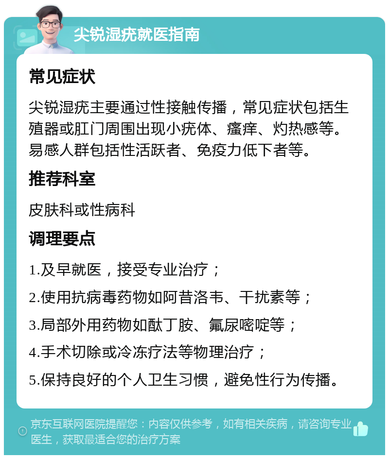 尖锐湿疣就医指南 常见症状 尖锐湿疣主要通过性接触传播，常见症状包括生殖器或肛门周围出现小疣体、瘙痒、灼热感等。易感人群包括性活跃者、免疫力低下者等。 推荐科室 皮肤科或性病科 调理要点 1.及早就医，接受专业治疗； 2.使用抗病毒药物如阿昔洛韦、干扰素等； 3.局部外用药物如酞丁胺、氟尿嘧啶等； 4.手术切除或冷冻疗法等物理治疗； 5.保持良好的个人卫生习惯，避免性行为传播。