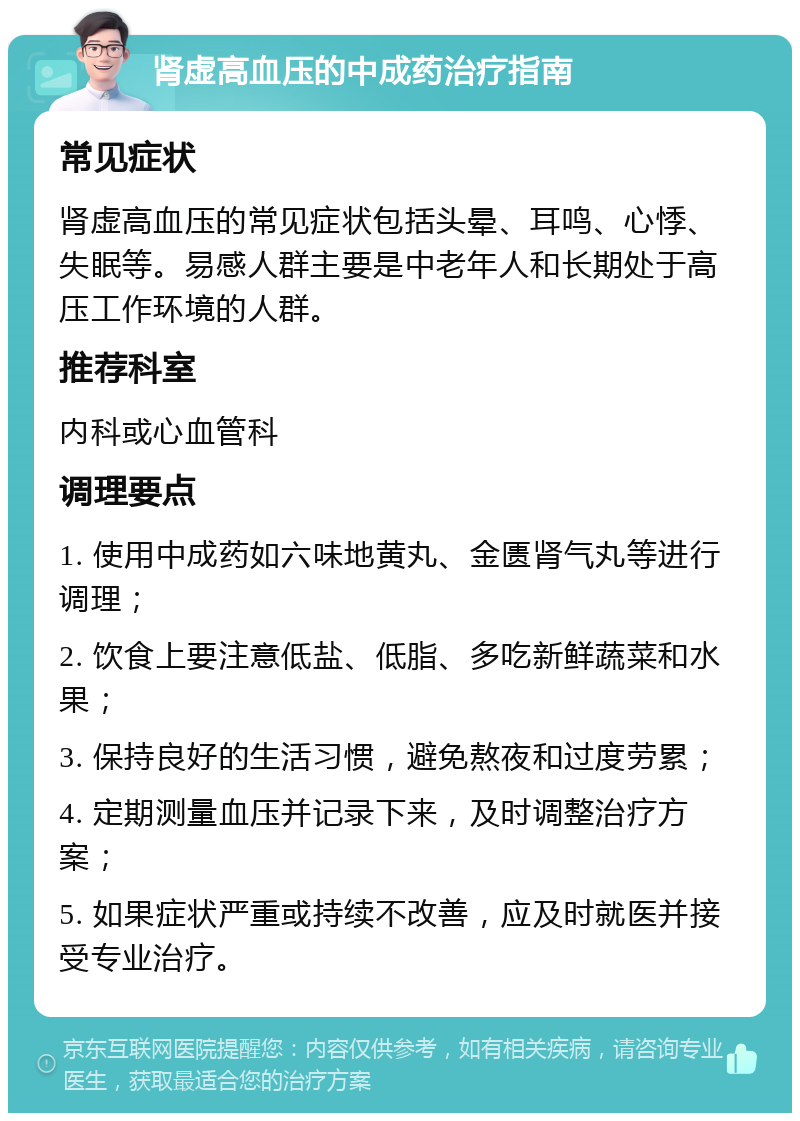 肾虚高血压的中成药治疗指南 常见症状 肾虚高血压的常见症状包括头晕、耳鸣、心悸、失眠等。易感人群主要是中老年人和长期处于高压工作环境的人群。 推荐科室 内科或心血管科 调理要点 1. 使用中成药如六味地黄丸、金匮肾气丸等进行调理； 2. 饮食上要注意低盐、低脂、多吃新鲜蔬菜和水果； 3. 保持良好的生活习惯，避免熬夜和过度劳累； 4. 定期测量血压并记录下来，及时调整治疗方案； 5. 如果症状严重或持续不改善，应及时就医并接受专业治疗。