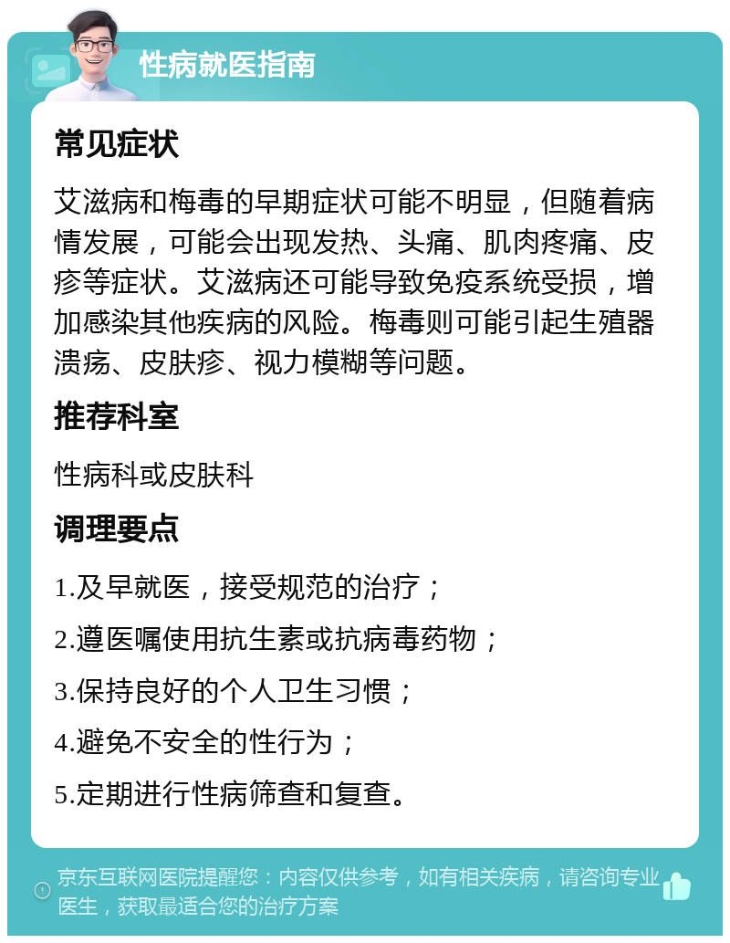 性病就医指南 常见症状 艾滋病和梅毒的早期症状可能不明显，但随着病情发展，可能会出现发热、头痛、肌肉疼痛、皮疹等症状。艾滋病还可能导致免疫系统受损，增加感染其他疾病的风险。梅毒则可能引起生殖器溃疡、皮肤疹、视力模糊等问题。 推荐科室 性病科或皮肤科 调理要点 1.及早就医，接受规范的治疗； 2.遵医嘱使用抗生素或抗病毒药物； 3.保持良好的个人卫生习惯； 4.避免不安全的性行为； 5.定期进行性病筛查和复查。