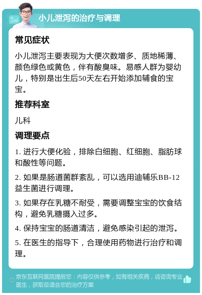 小儿泄泻的治疗与调理 常见症状 小儿泄泻主要表现为大便次数增多、质地稀薄、颜色绿色或黄色，伴有酸臭味。易感人群为婴幼儿，特别是出生后50天左右开始添加辅食的宝宝。 推荐科室 儿科 调理要点 1. 进行大便化验，排除白细胞、红细胞、脂肪球和酸性等问题。 2. 如果是肠道菌群紊乱，可以选用迪辅乐BB-12益生菌进行调理。 3. 如果存在乳糖不耐受，需要调整宝宝的饮食结构，避免乳糖摄入过多。 4. 保持宝宝的肠道清洁，避免感染引起的泄泻。 5. 在医生的指导下，合理使用药物进行治疗和调理。