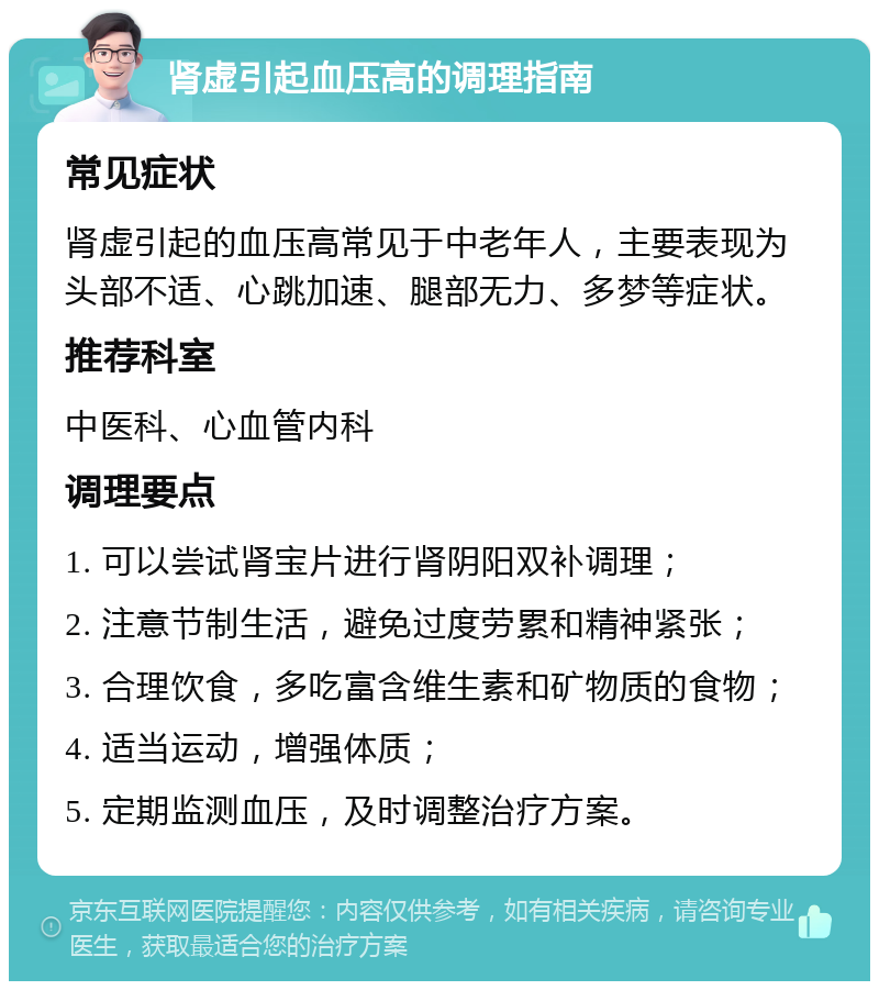 肾虚引起血压高的调理指南 常见症状 肾虚引起的血压高常见于中老年人，主要表现为头部不适、心跳加速、腿部无力、多梦等症状。 推荐科室 中医科、心血管内科 调理要点 1. 可以尝试肾宝片进行肾阴阳双补调理； 2. 注意节制生活，避免过度劳累和精神紧张； 3. 合理饮食，多吃富含维生素和矿物质的食物； 4. 适当运动，增强体质； 5. 定期监测血压，及时调整治疗方案。