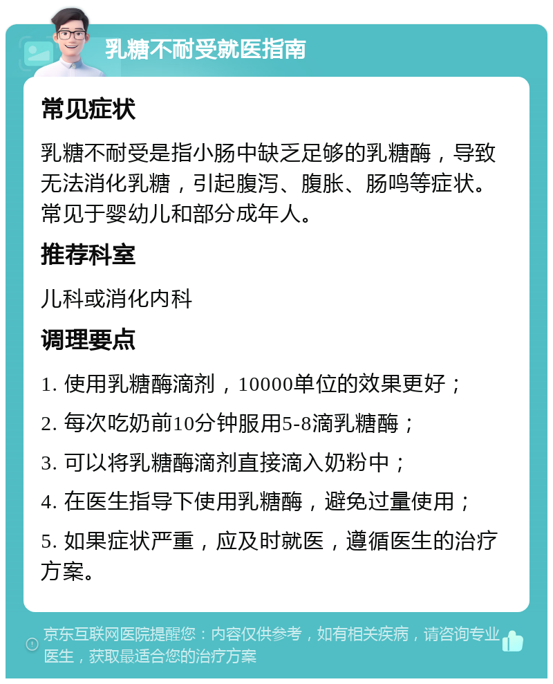 乳糖不耐受就医指南 常见症状 乳糖不耐受是指小肠中缺乏足够的乳糖酶，导致无法消化乳糖，引起腹泻、腹胀、肠鸣等症状。常见于婴幼儿和部分成年人。 推荐科室 儿科或消化内科 调理要点 1. 使用乳糖酶滴剂，10000单位的效果更好； 2. 每次吃奶前10分钟服用5-8滴乳糖酶； 3. 可以将乳糖酶滴剂直接滴入奶粉中； 4. 在医生指导下使用乳糖酶，避免过量使用； 5. 如果症状严重，应及时就医，遵循医生的治疗方案。