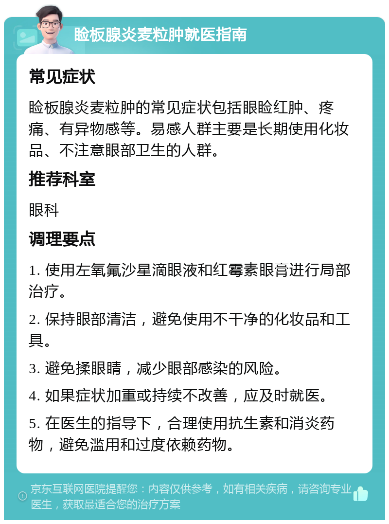 睑板腺炎麦粒肿就医指南 常见症状 睑板腺炎麦粒肿的常见症状包括眼睑红肿、疼痛、有异物感等。易感人群主要是长期使用化妆品、不注意眼部卫生的人群。 推荐科室 眼科 调理要点 1. 使用左氧氟沙星滴眼液和红霉素眼膏进行局部治疗。 2. 保持眼部清洁，避免使用不干净的化妆品和工具。 3. 避免揉眼睛，减少眼部感染的风险。 4. 如果症状加重或持续不改善，应及时就医。 5. 在医生的指导下，合理使用抗生素和消炎药物，避免滥用和过度依赖药物。