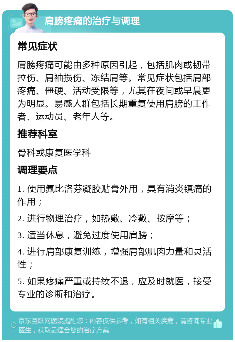 肩膀疼痛的治疗与调理 常见症状 肩膀疼痛可能由多种原因引起，包括肌肉或韧带拉伤、肩袖损伤、冻结肩等。常见症状包括肩部疼痛、僵硬、活动受限等，尤其在夜间或早晨更为明显。易感人群包括长期重复使用肩膀的工作者、运动员、老年人等。 推荐科室 骨科或康复医学科 调理要点 1. 使用氟比洛芬凝胶贴膏外用，具有消炎镇痛的作用； 2. 进行物理治疗，如热敷、冷敷、按摩等； 3. 适当休息，避免过度使用肩膀； 4. 进行肩部康复训练，增强肩部肌肉力量和灵活性； 5. 如果疼痛严重或持续不退，应及时就医，接受专业的诊断和治疗。