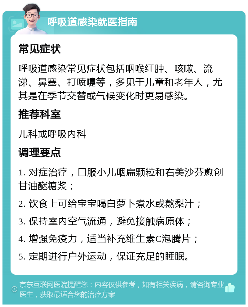 呼吸道感染就医指南 常见症状 呼吸道感染常见症状包括咽喉红肿、咳嗽、流涕、鼻塞、打喷嚏等，多见于儿童和老年人，尤其是在季节交替或气候变化时更易感染。 推荐科室 儿科或呼吸内科 调理要点 1. 对症治疗，口服小儿咽扁颗粒和右美沙芬愈创甘油醚糖浆； 2. 饮食上可给宝宝喝白萝卜煮水或熬梨汁； 3. 保持室内空气流通，避免接触病原体； 4. 增强免疫力，适当补充维生素C泡腾片； 5. 定期进行户外运动，保证充足的睡眠。