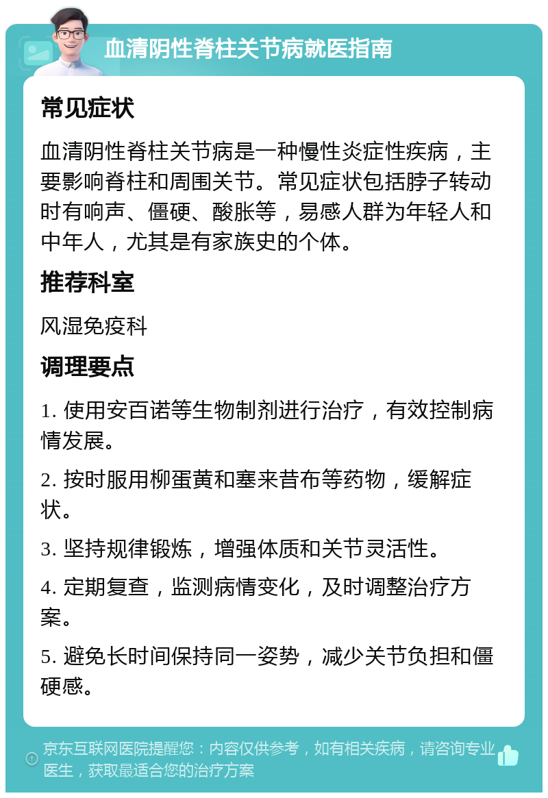 血清阴性脊柱关节病就医指南 常见症状 血清阴性脊柱关节病是一种慢性炎症性疾病，主要影响脊柱和周围关节。常见症状包括脖子转动时有响声、僵硬、酸胀等，易感人群为年轻人和中年人，尤其是有家族史的个体。 推荐科室 风湿免疫科 调理要点 1. 使用安百诺等生物制剂进行治疗，有效控制病情发展。 2. 按时服用柳蛋黄和塞来昔布等药物，缓解症状。 3. 坚持规律锻炼，增强体质和关节灵活性。 4. 定期复查，监测病情变化，及时调整治疗方案。 5. 避免长时间保持同一姿势，减少关节负担和僵硬感。