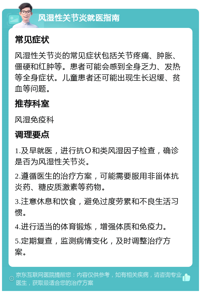 风湿性关节炎就医指南 常见症状 风湿性关节炎的常见症状包括关节疼痛、肿胀、僵硬和红肿等。患者可能会感到全身乏力、发热等全身症状。儿童患者还可能出现生长迟缓、贫血等问题。 推荐科室 风湿免疫科 调理要点 1.及早就医，进行抗Ｏ和类风湿因子检查，确诊是否为风湿性关节炎。 2.遵循医生的治疗方案，可能需要服用非甾体抗炎药、糖皮质激素等药物。 3.注意休息和饮食，避免过度劳累和不良生活习惯。 4.进行适当的体育锻炼，增强体质和免疫力。 5.定期复查，监测病情变化，及时调整治疗方案。