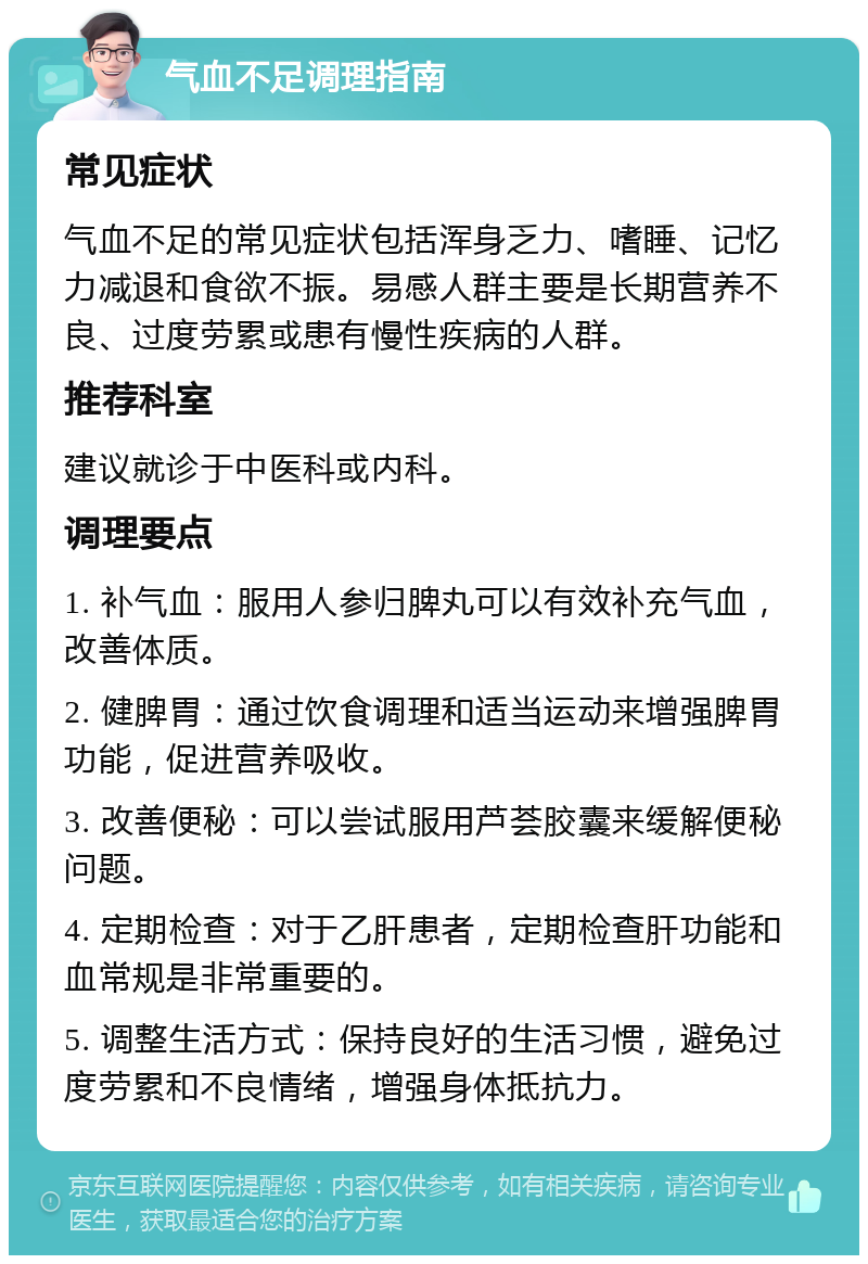 气血不足调理指南 常见症状 气血不足的常见症状包括浑身乏力、嗜睡、记忆力减退和食欲不振。易感人群主要是长期营养不良、过度劳累或患有慢性疾病的人群。 推荐科室 建议就诊于中医科或内科。 调理要点 1. 补气血：服用人参归脾丸可以有效补充气血，改善体质。 2. 健脾胃：通过饮食调理和适当运动来增强脾胃功能，促进营养吸收。 3. 改善便秘：可以尝试服用芦荟胶囊来缓解便秘问题。 4. 定期检查：对于乙肝患者，定期检查肝功能和血常规是非常重要的。 5. 调整生活方式：保持良好的生活习惯，避免过度劳累和不良情绪，增强身体抵抗力。