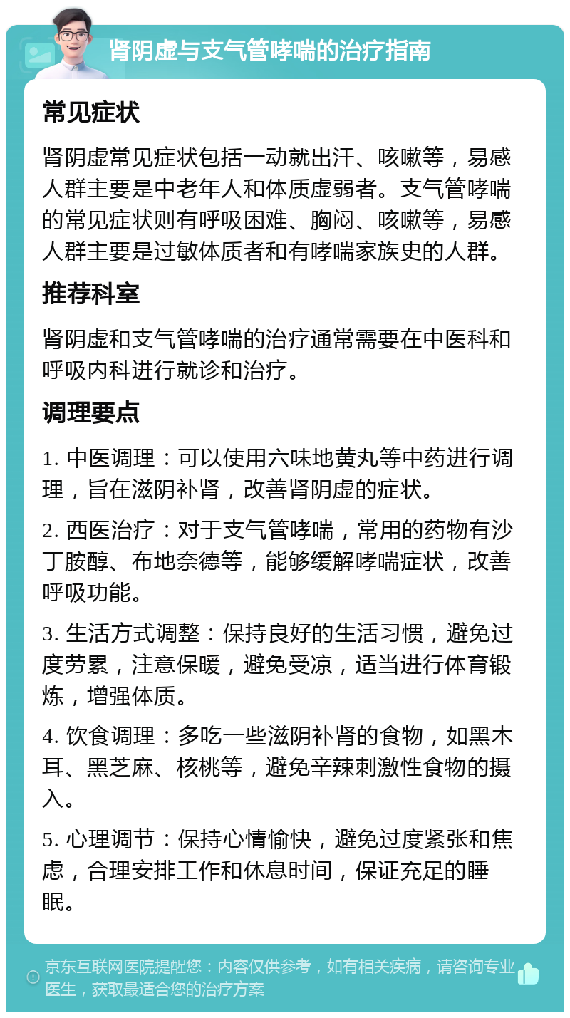 肾阴虚与支气管哮喘的治疗指南 常见症状 肾阴虚常见症状包括一动就出汗、咳嗽等，易感人群主要是中老年人和体质虚弱者。支气管哮喘的常见症状则有呼吸困难、胸闷、咳嗽等，易感人群主要是过敏体质者和有哮喘家族史的人群。 推荐科室 肾阴虚和支气管哮喘的治疗通常需要在中医科和呼吸内科进行就诊和治疗。 调理要点 1. 中医调理：可以使用六味地黄丸等中药进行调理，旨在滋阴补肾，改善肾阴虚的症状。 2. 西医治疗：对于支气管哮喘，常用的药物有沙丁胺醇、布地奈德等，能够缓解哮喘症状，改善呼吸功能。 3. 生活方式调整：保持良好的生活习惯，避免过度劳累，注意保暖，避免受凉，适当进行体育锻炼，增强体质。 4. 饮食调理：多吃一些滋阴补肾的食物，如黑木耳、黑芝麻、核桃等，避免辛辣刺激性食物的摄入。 5. 心理调节：保持心情愉快，避免过度紧张和焦虑，合理安排工作和休息时间，保证充足的睡眠。