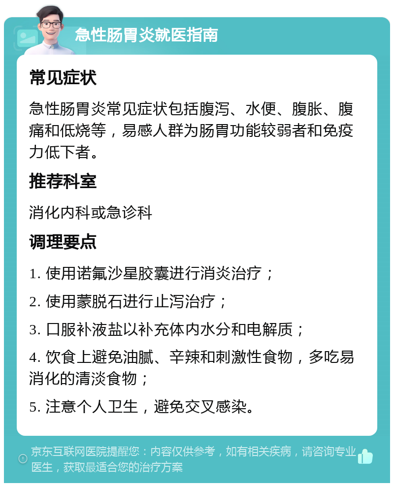 急性肠胃炎就医指南 常见症状 急性肠胃炎常见症状包括腹泻、水便、腹胀、腹痛和低烧等，易感人群为肠胃功能较弱者和免疫力低下者。 推荐科室 消化内科或急诊科 调理要点 1. 使用诺氟沙星胶囊进行消炎治疗； 2. 使用蒙脱石进行止泻治疗； 3. 口服补液盐以补充体内水分和电解质； 4. 饮食上避免油腻、辛辣和刺激性食物，多吃易消化的清淡食物； 5. 注意个人卫生，避免交叉感染。