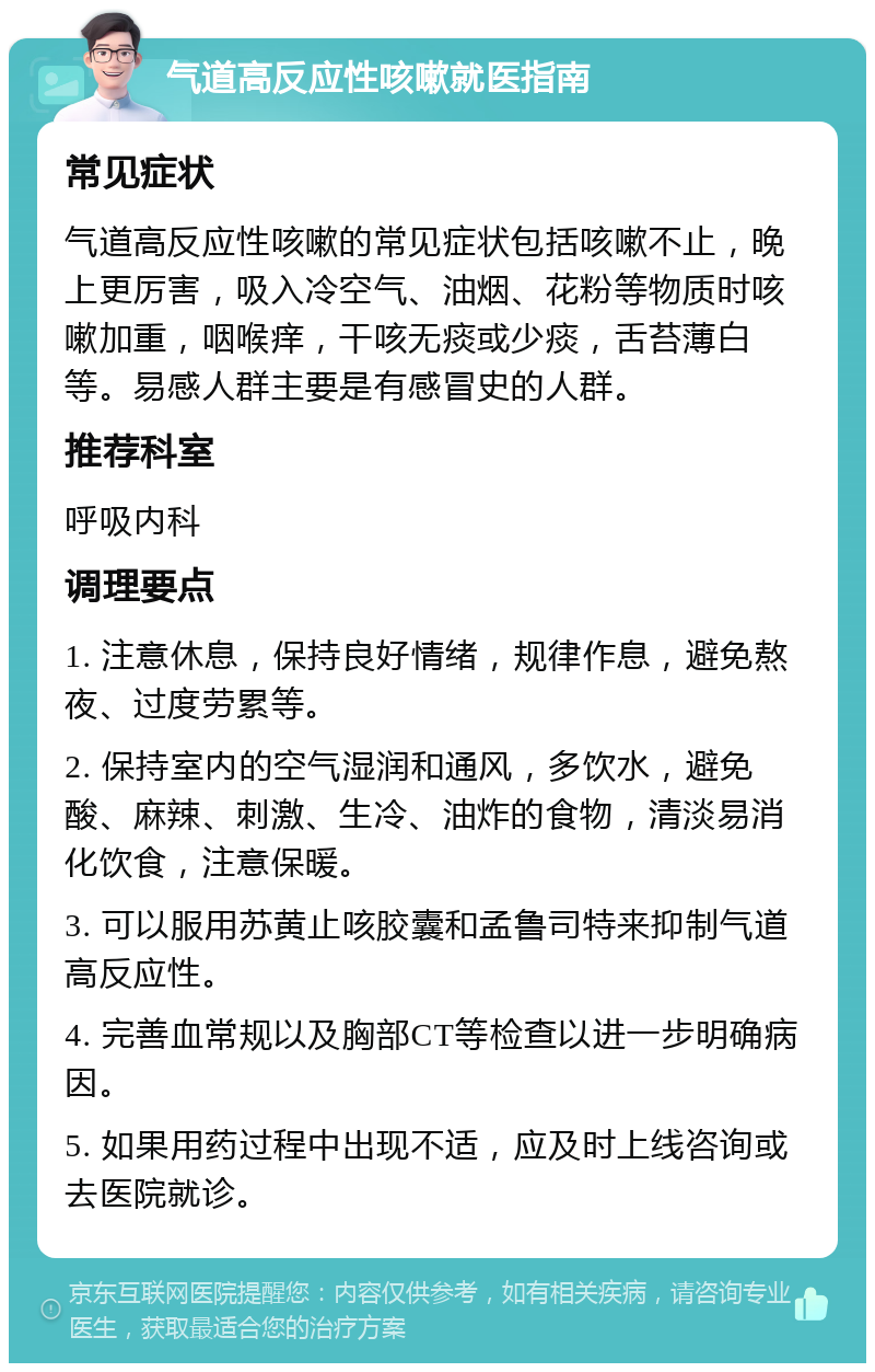 气道高反应性咳嗽就医指南 常见症状 气道高反应性咳嗽的常见症状包括咳嗽不止，晚上更厉害，吸入冷空气、油烟、花粉等物质时咳嗽加重，咽喉痒，干咳无痰或少痰，舌苔薄白等。易感人群主要是有感冒史的人群。 推荐科室 呼吸内科 调理要点 1. 注意休息，保持良好情绪，规律作息，避免熬夜、过度劳累等。 2. 保持室内的空气湿润和通风，多饮水，避免酸、麻辣、刺激、生冷、油炸的食物，清淡易消化饮食，注意保暖。 3. 可以服用苏黄止咳胶囊和孟鲁司特来抑制气道高反应性。 4. 完善血常规以及胸部CT等检查以进一步明确病因。 5. 如果用药过程中出现不适，应及时上线咨询或去医院就诊。