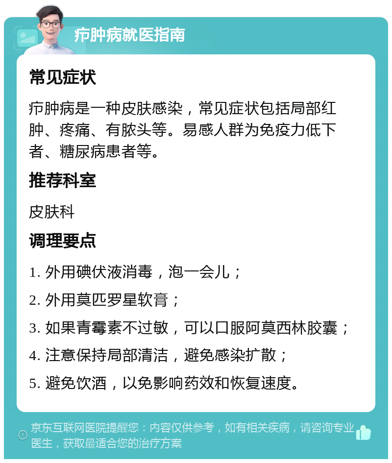 疖肿病就医指南 常见症状 疖肿病是一种皮肤感染，常见症状包括局部红肿、疼痛、有脓头等。易感人群为免疫力低下者、糖尿病患者等。 推荐科室 皮肤科 调理要点 1. 外用碘伏液消毒，泡一会儿； 2. 外用莫匹罗星软膏； 3. 如果青霉素不过敏，可以口服阿莫西林胶囊； 4. 注意保持局部清洁，避免感染扩散； 5. 避免饮酒，以免影响药效和恢复速度。