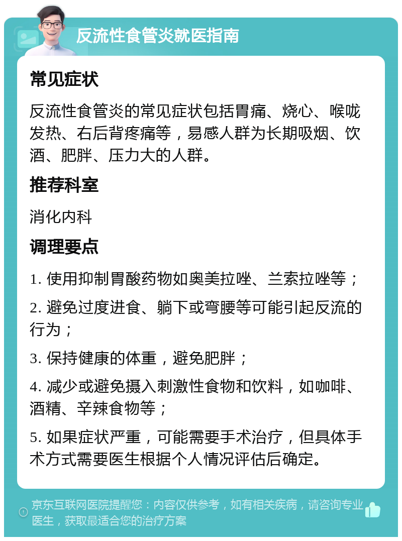 反流性食管炎就医指南 常见症状 反流性食管炎的常见症状包括胃痛、烧心、喉咙发热、右后背疼痛等，易感人群为长期吸烟、饮酒、肥胖、压力大的人群。 推荐科室 消化内科 调理要点 1. 使用抑制胃酸药物如奥美拉唑、兰索拉唑等； 2. 避免过度进食、躺下或弯腰等可能引起反流的行为； 3. 保持健康的体重，避免肥胖； 4. 减少或避免摄入刺激性食物和饮料，如咖啡、酒精、辛辣食物等； 5. 如果症状严重，可能需要手术治疗，但具体手术方式需要医生根据个人情况评估后确定。