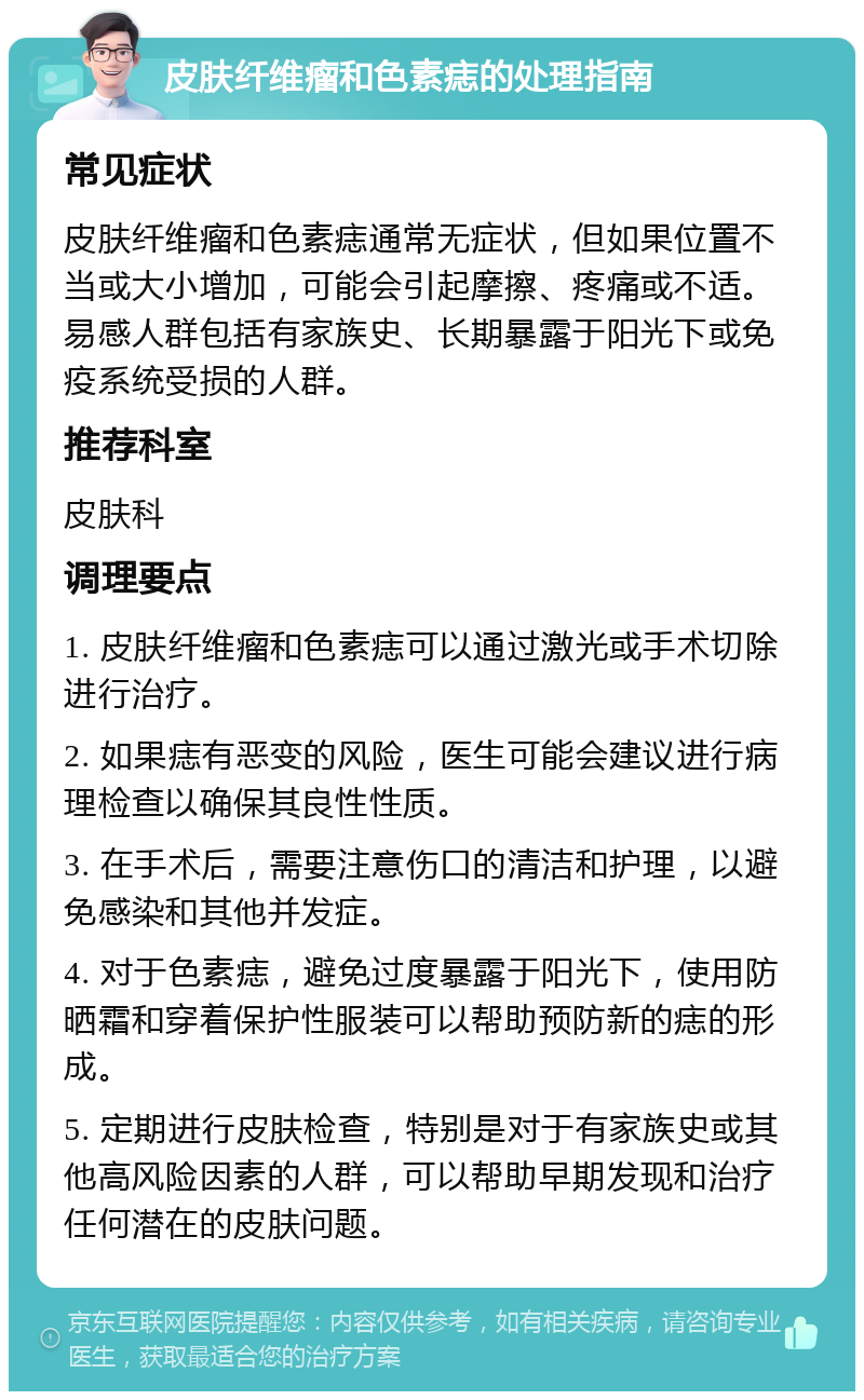 皮肤纤维瘤和色素痣的处理指南 常见症状 皮肤纤维瘤和色素痣通常无症状，但如果位置不当或大小增加，可能会引起摩擦、疼痛或不适。易感人群包括有家族史、长期暴露于阳光下或免疫系统受损的人群。 推荐科室 皮肤科 调理要点 1. 皮肤纤维瘤和色素痣可以通过激光或手术切除进行治疗。 2. 如果痣有恶变的风险，医生可能会建议进行病理检查以确保其良性性质。 3. 在手术后，需要注意伤口的清洁和护理，以避免感染和其他并发症。 4. 对于色素痣，避免过度暴露于阳光下，使用防晒霜和穿着保护性服装可以帮助预防新的痣的形成。 5. 定期进行皮肤检查，特别是对于有家族史或其他高风险因素的人群，可以帮助早期发现和治疗任何潜在的皮肤问题。