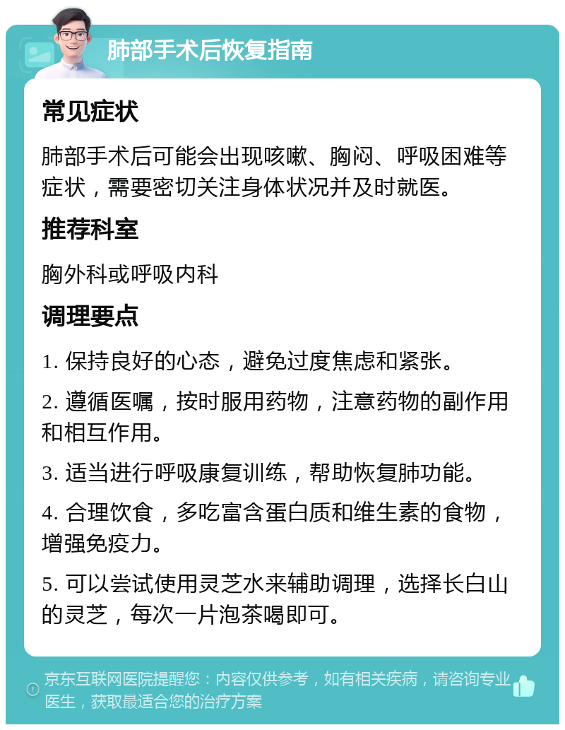 肺部手术后恢复指南 常见症状 肺部手术后可能会出现咳嗽、胸闷、呼吸困难等症状，需要密切关注身体状况并及时就医。 推荐科室 胸外科或呼吸内科 调理要点 1. 保持良好的心态，避免过度焦虑和紧张。 2. 遵循医嘱，按时服用药物，注意药物的副作用和相互作用。 3. 适当进行呼吸康复训练，帮助恢复肺功能。 4. 合理饮食，多吃富含蛋白质和维生素的食物，增强免疫力。 5. 可以尝试使用灵芝水来辅助调理，选择长白山的灵芝，每次一片泡茶喝即可。