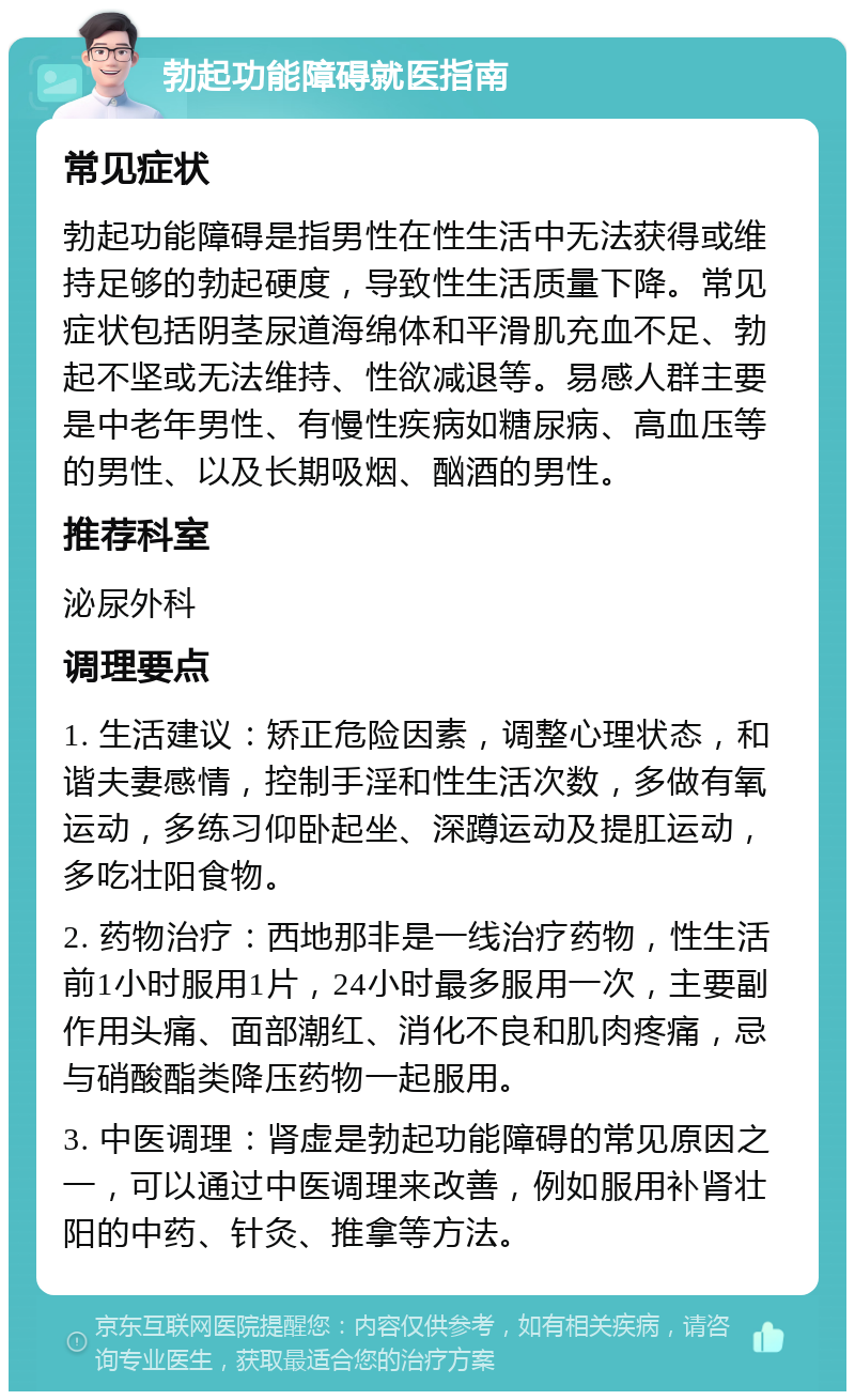 勃起功能障碍就医指南 常见症状 勃起功能障碍是指男性在性生活中无法获得或维持足够的勃起硬度，导致性生活质量下降。常见症状包括阴茎尿道海绵体和平滑肌充血不足、勃起不坚或无法维持、性欲减退等。易感人群主要是中老年男性、有慢性疾病如糖尿病、高血压等的男性、以及长期吸烟、酗酒的男性。 推荐科室 泌尿外科 调理要点 1. 生活建议：矫正危险因素，调整心理状态，和谐夫妻感情，控制手淫和性生活次数，多做有氧运动，多练习仰卧起坐、深蹲运动及提肛运动，多吃壮阳食物。 2. 药物治疗：西地那非是一线治疗药物，性生活前1小时服用1片，24小时最多服用一次，主要副作用头痛、面部潮红、消化不良和肌肉疼痛，忌与硝酸酯类降压药物一起服用。 3. 中医调理：肾虚是勃起功能障碍的常见原因之一，可以通过中医调理来改善，例如服用补肾壮阳的中药、针灸、推拿等方法。