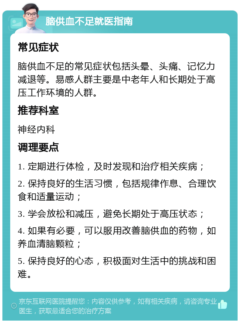 脑供血不足就医指南 常见症状 脑供血不足的常见症状包括头晕、头痛、记忆力减退等。易感人群主要是中老年人和长期处于高压工作环境的人群。 推荐科室 神经内科 调理要点 1. 定期进行体检，及时发现和治疗相关疾病； 2. 保持良好的生活习惯，包括规律作息、合理饮食和适量运动； 3. 学会放松和减压，避免长期处于高压状态； 4. 如果有必要，可以服用改善脑供血的药物，如养血清脑颗粒； 5. 保持良好的心态，积极面对生活中的挑战和困难。