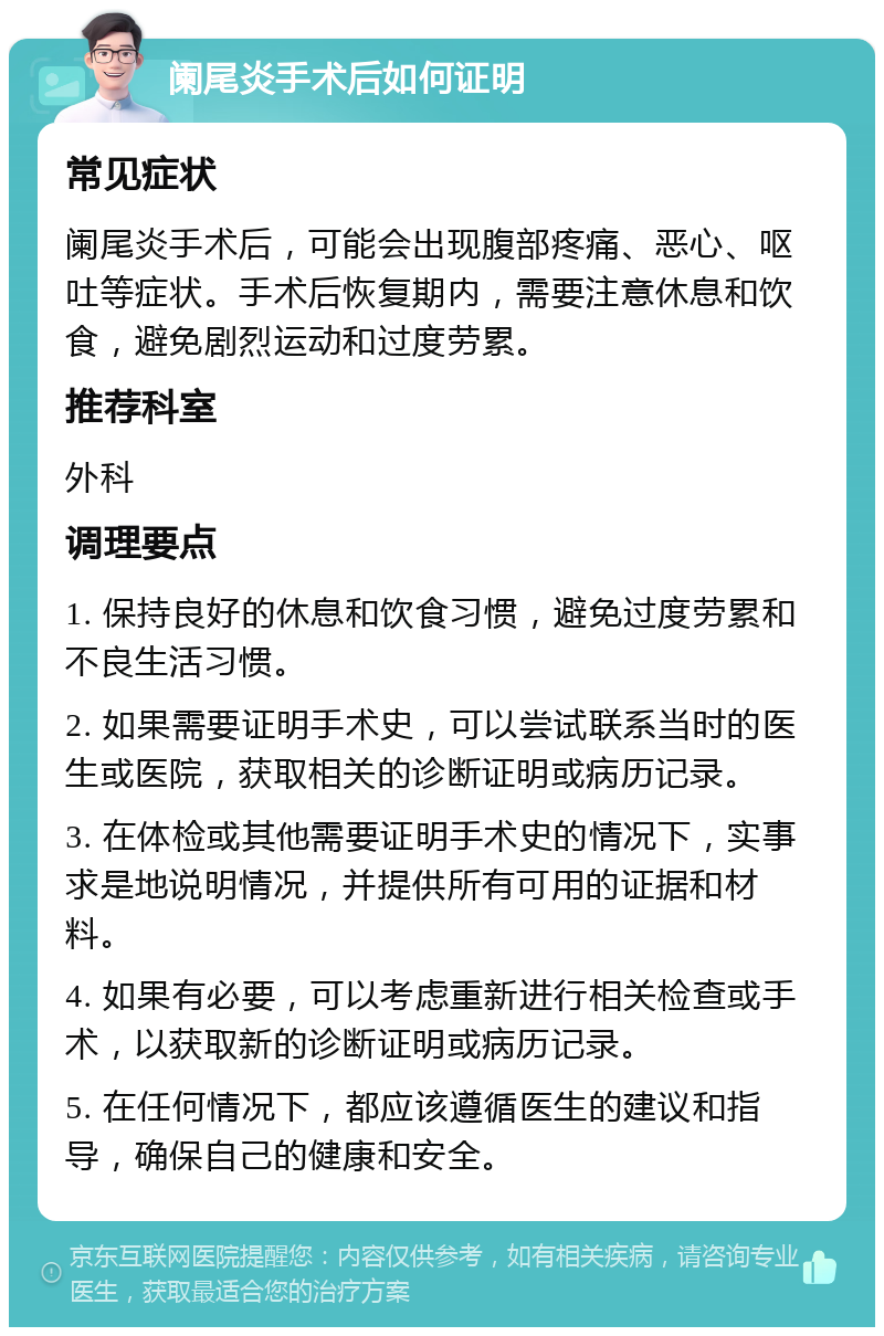 阑尾炎手术后如何证明 常见症状 阑尾炎手术后，可能会出现腹部疼痛、恶心、呕吐等症状。手术后恢复期内，需要注意休息和饮食，避免剧烈运动和过度劳累。 推荐科室 外科 调理要点 1. 保持良好的休息和饮食习惯，避免过度劳累和不良生活习惯。 2. 如果需要证明手术史，可以尝试联系当时的医生或医院，获取相关的诊断证明或病历记录。 3. 在体检或其他需要证明手术史的情况下，实事求是地说明情况，并提供所有可用的证据和材料。 4. 如果有必要，可以考虑重新进行相关检查或手术，以获取新的诊断证明或病历记录。 5. 在任何情况下，都应该遵循医生的建议和指导，确保自己的健康和安全。