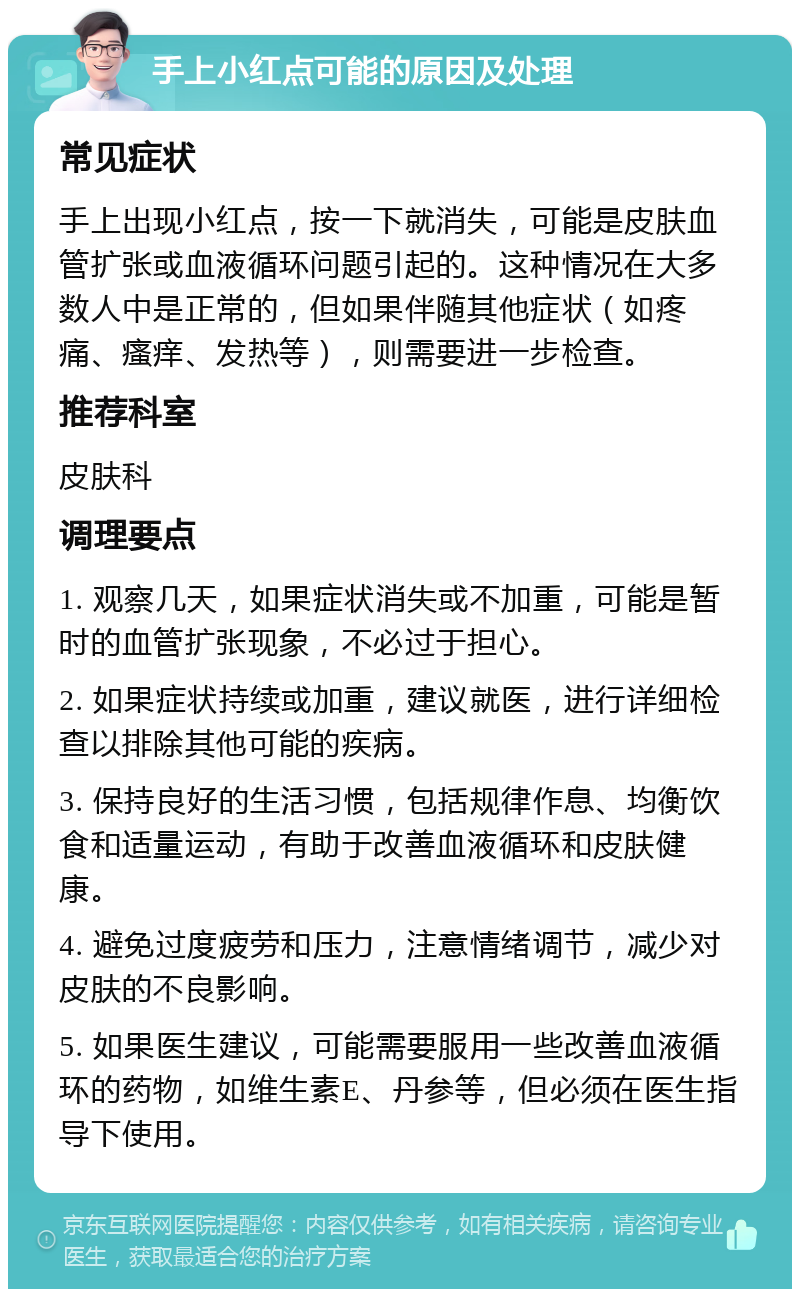 手上小红点可能的原因及处理 常见症状 手上出现小红点，按一下就消失，可能是皮肤血管扩张或血液循环问题引起的。这种情况在大多数人中是正常的，但如果伴随其他症状（如疼痛、瘙痒、发热等），则需要进一步检查。 推荐科室 皮肤科 调理要点 1. 观察几天，如果症状消失或不加重，可能是暂时的血管扩张现象，不必过于担心。 2. 如果症状持续或加重，建议就医，进行详细检查以排除其他可能的疾病。 3. 保持良好的生活习惯，包括规律作息、均衡饮食和适量运动，有助于改善血液循环和皮肤健康。 4. 避免过度疲劳和压力，注意情绪调节，减少对皮肤的不良影响。 5. 如果医生建议，可能需要服用一些改善血液循环的药物，如维生素E、丹参等，但必须在医生指导下使用。