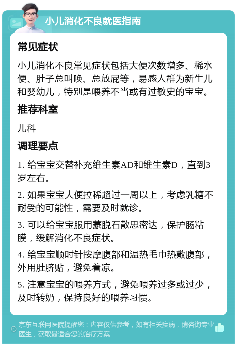 小儿消化不良就医指南 常见症状 小儿消化不良常见症状包括大便次数增多、稀水便、肚子总叫唤、总放屁等，易感人群为新生儿和婴幼儿，特别是喂养不当或有过敏史的宝宝。 推荐科室 儿科 调理要点 1. 给宝宝交替补充维生素AD和维生素D，直到3岁左右。 2. 如果宝宝大便拉稀超过一周以上，考虑乳糖不耐受的可能性，需要及时就诊。 3. 可以给宝宝服用蒙脱石散思密达，保护肠粘膜，缓解消化不良症状。 4. 给宝宝顺时针按摩腹部和温热毛巾热敷腹部，外用肚脐贴，避免着凉。 5. 注意宝宝的喂养方式，避免喂养过多或过少，及时转奶，保持良好的喂养习惯。