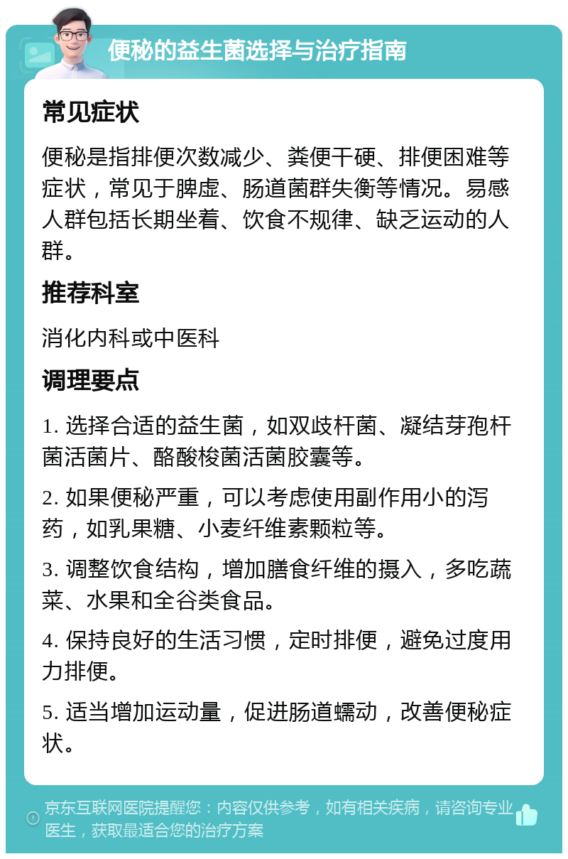 便秘的益生菌选择与治疗指南 常见症状 便秘是指排便次数减少、粪便干硬、排便困难等症状，常见于脾虚、肠道菌群失衡等情况。易感人群包括长期坐着、饮食不规律、缺乏运动的人群。 推荐科室 消化内科或中医科 调理要点 1. 选择合适的益生菌，如双歧杆菌、凝结芽孢杆菌活菌片、酪酸梭菌活菌胶囊等。 2. 如果便秘严重，可以考虑使用副作用小的泻药，如乳果糖、小麦纤维素颗粒等。 3. 调整饮食结构，增加膳食纤维的摄入，多吃蔬菜、水果和全谷类食品。 4. 保持良好的生活习惯，定时排便，避免过度用力排便。 5. 适当增加运动量，促进肠道蠕动，改善便秘症状。