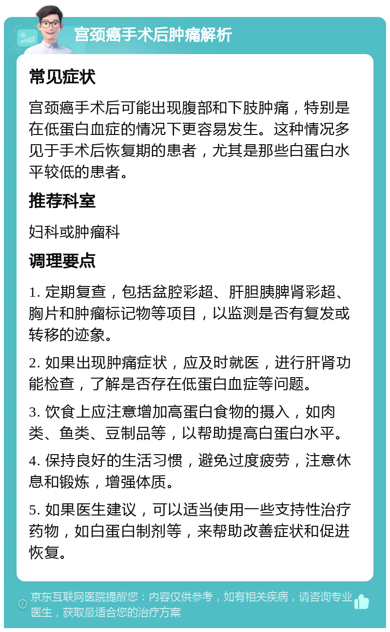 宫颈癌手术后肿痛解析 常见症状 宫颈癌手术后可能出现腹部和下肢肿痛，特别是在低蛋白血症的情况下更容易发生。这种情况多见于手术后恢复期的患者，尤其是那些白蛋白水平较低的患者。 推荐科室 妇科或肿瘤科 调理要点 1. 定期复查，包括盆腔彩超、肝胆胰脾肾彩超、胸片和肿瘤标记物等项目，以监测是否有复发或转移的迹象。 2. 如果出现肿痛症状，应及时就医，进行肝肾功能检查，了解是否存在低蛋白血症等问题。 3. 饮食上应注意增加高蛋白食物的摄入，如肉类、鱼类、豆制品等，以帮助提高白蛋白水平。 4. 保持良好的生活习惯，避免过度疲劳，注意休息和锻炼，增强体质。 5. 如果医生建议，可以适当使用一些支持性治疗药物，如白蛋白制剂等，来帮助改善症状和促进恢复。