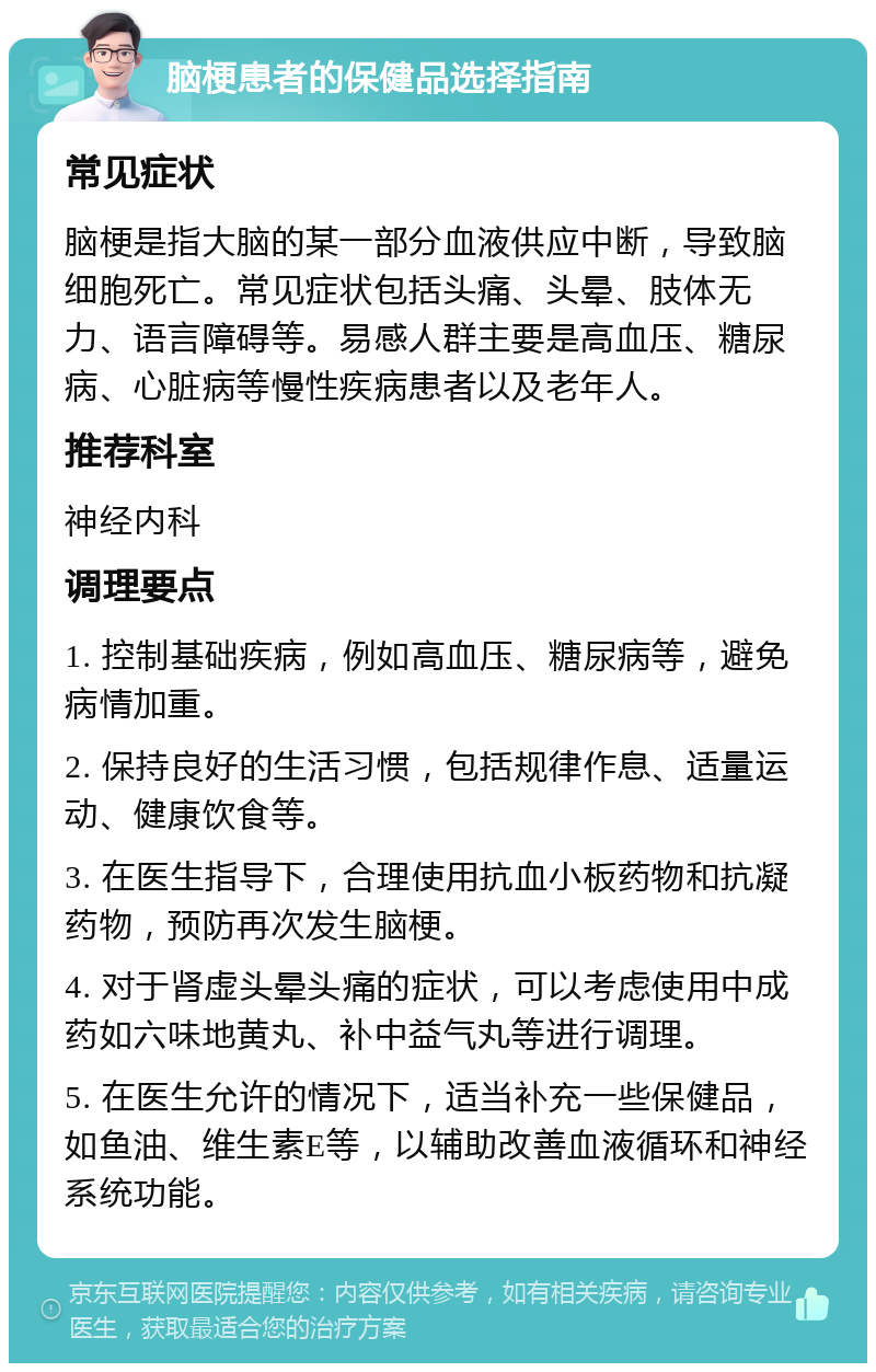 脑梗患者的保健品选择指南 常见症状 脑梗是指大脑的某一部分血液供应中断，导致脑细胞死亡。常见症状包括头痛、头晕、肢体无力、语言障碍等。易感人群主要是高血压、糖尿病、心脏病等慢性疾病患者以及老年人。 推荐科室 神经内科 调理要点 1. 控制基础疾病，例如高血压、糖尿病等，避免病情加重。 2. 保持良好的生活习惯，包括规律作息、适量运动、健康饮食等。 3. 在医生指导下，合理使用抗血小板药物和抗凝药物，预防再次发生脑梗。 4. 对于肾虚头晕头痛的症状，可以考虑使用中成药如六味地黄丸、补中益气丸等进行调理。 5. 在医生允许的情况下，适当补充一些保健品，如鱼油、维生素E等，以辅助改善血液循环和神经系统功能。