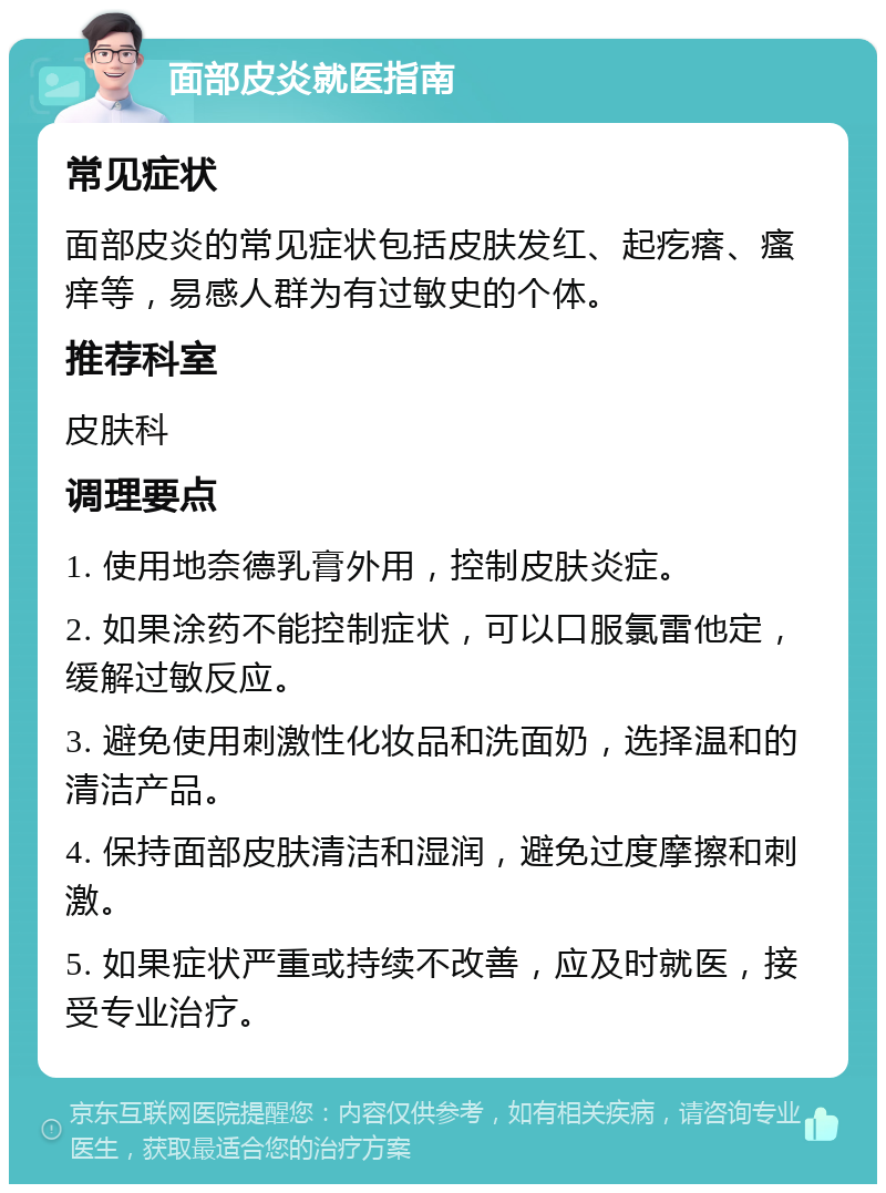 面部皮炎就医指南 常见症状 面部皮炎的常见症状包括皮肤发红、起疙瘩、瘙痒等，易感人群为有过敏史的个体。 推荐科室 皮肤科 调理要点 1. 使用地奈德乳膏外用，控制皮肤炎症。 2. 如果涂药不能控制症状，可以口服氯雷他定，缓解过敏反应。 3. 避免使用刺激性化妆品和洗面奶，选择温和的清洁产品。 4. 保持面部皮肤清洁和湿润，避免过度摩擦和刺激。 5. 如果症状严重或持续不改善，应及时就医，接受专业治疗。