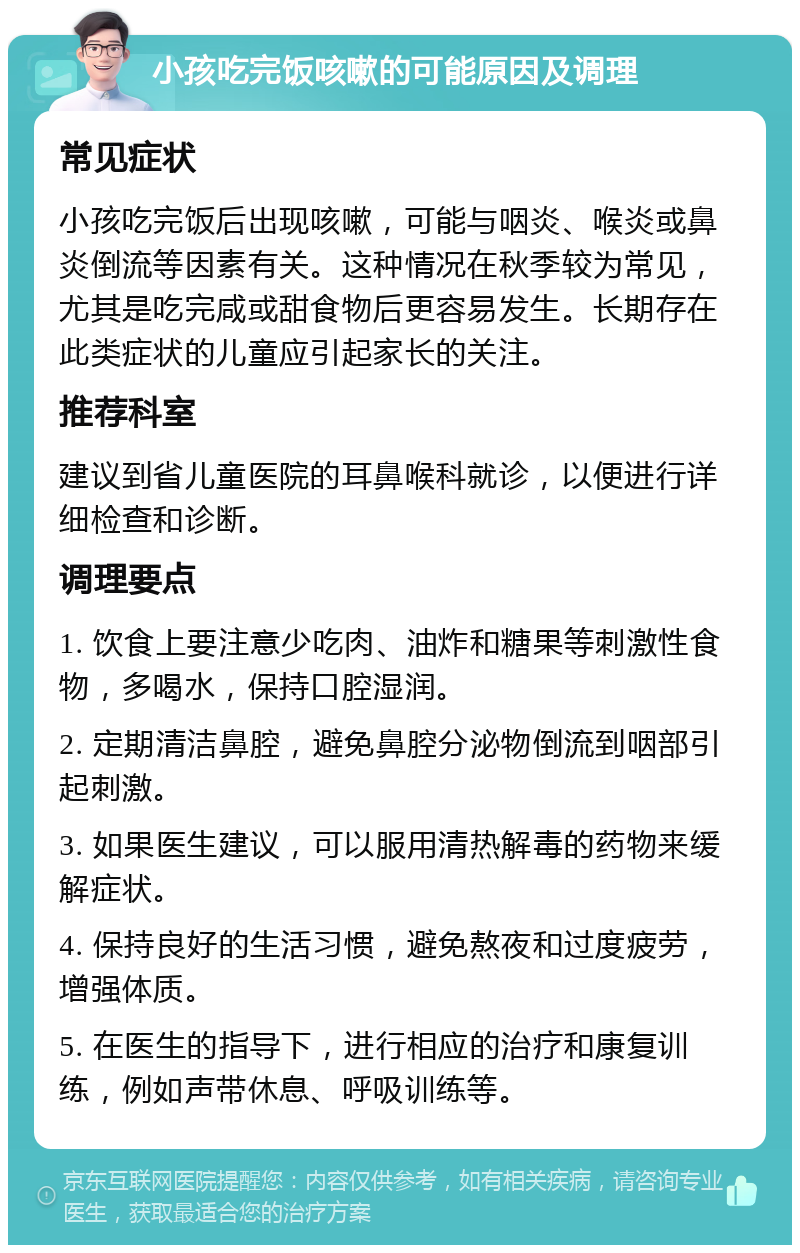 小孩吃完饭咳嗽的可能原因及调理 常见症状 小孩吃完饭后出现咳嗽，可能与咽炎、喉炎或鼻炎倒流等因素有关。这种情况在秋季较为常见，尤其是吃完咸或甜食物后更容易发生。长期存在此类症状的儿童应引起家长的关注。 推荐科室 建议到省儿童医院的耳鼻喉科就诊，以便进行详细检查和诊断。 调理要点 1. 饮食上要注意少吃肉、油炸和糖果等刺激性食物，多喝水，保持口腔湿润。 2. 定期清洁鼻腔，避免鼻腔分泌物倒流到咽部引起刺激。 3. 如果医生建议，可以服用清热解毒的药物来缓解症状。 4. 保持良好的生活习惯，避免熬夜和过度疲劳，增强体质。 5. 在医生的指导下，进行相应的治疗和康复训练，例如声带休息、呼吸训练等。