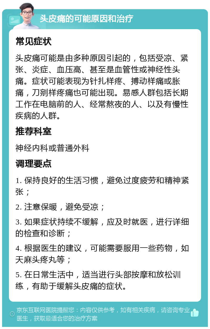 头皮痛的可能原因和治疗 常见症状 头皮痛可能是由多种原因引起的，包括受凉、紧张、炎症、血压高、甚至是血管性或神经性头痛。症状可能表现为针扎样疼、搏动样痛或胀痛，刀剜样疼痛也可能出现。易感人群包括长期工作在电脑前的人、经常熬夜的人、以及有慢性疾病的人群。 推荐科室 神经内科或普通外科 调理要点 1. 保持良好的生活习惯，避免过度疲劳和精神紧张； 2. 注意保暖，避免受凉； 3. 如果症状持续不缓解，应及时就医，进行详细的检查和诊断； 4. 根据医生的建议，可能需要服用一些药物，如天麻头疼丸等； 5. 在日常生活中，适当进行头部按摩和放松训练，有助于缓解头皮痛的症状。